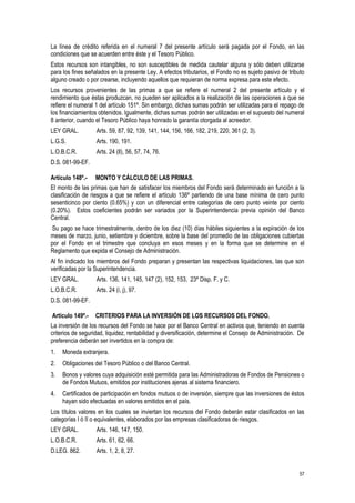 57
La línea de crédito referida en el numeral 7 del presente artículo será pagada por el Fondo, en las
condiciones que se acuerden entre éste y el Tesoro Público.
Estos recursos son intangibles, no son susceptibles de medida cautelar alguna y sólo deben utilizarse
para los fines señalados en la presente Ley. A efectos tributarios, el Fondo no es sujeto pasivo de tributo
alguno creado o por crearse, incluyendo aquellos que requieran de norma expresa para este efecto.
Los recursos provenientes de las primas a que se refiere el numeral 2 del presente artículo y el
rendimiento que éstas produzcan, no pueden ser aplicados a la realización de las operaciones a que se
refiere el numeral 1 del artículo 151º. Sin embargo, dichas sumas podrán ser utilizadas para el repago de
los financiamientos obtenidos. Igualmente, dichas sumas podrán ser utilizadas en el supuesto del numeral
8 anterior, cuando el Tesoro Público haya honrado la garantía otorgada al acreedor.
LEY GRAL. Arts. 59, 87, 92, 139, 141, 144, 156, 166, 182, 219, 220, 361 (2, 3).
L.G.S. Arts. 190, 191.
L.O.B.C.R. Arts. 24 (ll), 56, 57, 74, 76.
D.S. 081-99-EF.
Artículo 148º.- MONTO Y CÁLCULO DE LAS PRIMAS.
El monto de las primas que han de satisfacer los miembros del Fondo será determinado en función a la
clasificación de riesgos a que se refiere el artículo 136º partiendo de una base mínima de cero punto
sesenticinco por ciento (0.65%) y con un diferencial entre categorías de cero punto veinte por ciento
(0.20%). Estos coeficientes podrán ser variados por la Superintendencia previa opinión del Banco
Central.
Su pago se hace trimestralmente, dentro de los diez (10) días hábiles siguientes a la expiración de los
meses de marzo, junio, setiembre y diciembre, sobre la base del promedio de las obligaciones cubiertas
por el Fondo en el trimestre que concluya en esos meses y en la forma que se determine en el
Reglamento que expida el Consejo de Administración.
Al fin indicado los miembros del Fondo preparan y presentan las respectivas liquidaciones, las que son
verificadas por la Superintendencia.
LEY GRAL. Arts. 136, 141, 145, 147 (2), 152, 153, 23ª Disp. F. y C.
L.O.B.C.R. Arts. 24 (i, j), 97.
D.S. 081-99-EF.
Artículo 149º.- CRITERIOS PARA LA INVERSIÓN DE LOS RECURSOS DEL FONDO.
La inversión de los recursos del Fondo se hace por el Banco Central en activos que, teniendo en cuenta
criterios de seguridad, liquidez, rentabilidad y diversificación, determine el Consejo de Administración. De
preferencia deberán ser invertidos en la compra de:
1. Moneda extranjera.
2. Obligaciones del Tesoro Público o del Banco Central.
3. Bonos y valores cuya adquisición esté permitida para las Administradoras de Fondos de Pensiones o
de Fondos Mutuos, emitidos por instituciones ajenas al sistema financiero.
4. Certificados de participación en fondos mutuos o de inversión, siempre que las inversiones de éstos
hayan sido efectuadas en valores emitidos en el país.
Los títulos valores en los cuales se inviertan los recursos del Fondo deberán estar clasificados en las
categorías I ó II o equivalentes, elaborados por las empresas clasificadoras de riesgos.
LEY GRAL. Arts. 146, 147, 150.
L.O.B.C.R. Arts. 61, 62, 66.
D.LEG. 862. Arts. 1, 2, 8, 27.
 