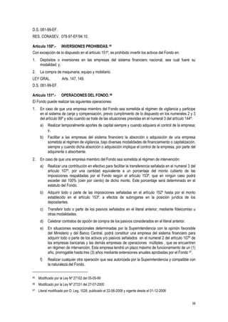 58
D.S. 081-99-EF.
RES. CONASEV. 078-97-EF/94.10.
Artículo 150º.- INVERSIONES PROHIBIDAS. 65
Con excepción de lo dispuesto en el artículo 151º, es prohibido invertir los activos del Fondo en:
1. Depósitos o inversiones en las empresas del sistema financiero nacional, sea cual fuere su
modalidad; y,
2. La compra de maquinaria, equipo y mobiliario.
LEY GRAL. Arts. 147, 149.
D.S. 081-99-EF.
Artículo 151º.- OPERACIONES DEL FONDO.66
El Fondo puede realizar las siguientes operaciones:
1. En caso de que una empresa miembro del Fondo sea sometida al régimen de vigilancia y participe
en el sistema de canje y compensación, previo cumplimiento de lo dispuesto en los numerales 2 y 3
del artículo 99º y sólo cuando se trate de las situaciones previstas en el numeral 3 del artículo 144º:
a) Realizar temporalmente aportes de capital siempre y cuando adquiera el control de la empresa;
y,
b) Facilitar a las empresas del sistema financiero la absorción o adquisición de una empresa
sometida al régimen de vigilancia, bajo diversas modalidades de financiamiento o capitalización,
siempre y cuando dicha absorción o adquisición implique el control de la empresa, por parte del
adquirente o absorbente.
2. En caso de que una empresa miembro del Fondo sea sometida al régimen de intervención:
a) Realizar una contribución en efectivo para facilitar la transferencia señalada en el numeral 3 del
artículo 107º, por una cantidad equivalente a un porcentaje del monto cubierto de las
imposiciones respaldadas por el Fondo según el artículo 153º, que en ningún caso podrá
exceder del 100% (cien por ciento) de dicho monto. Este porcentaje será determinado en el
estatuto del Fondo.
b) Adquirir todo o parte de las imposiciones señaladas en el artículo 152º hasta por el monto
establecido en el artículo 153º, a efectos de subrogarse en la posición jurídica de los
depositantes.
c) Transferir todo o parte de los pasivos señalados en el literal anterior, mediante fideicomiso u
otras modalidades.
d) Celebrar contratos de opción de compra de los pasivos considerados en el literal anterior.
e) En situaciones excepcionales determinadas por la Superintendencia con la opinión favorable
del Ministerio y del Banco Central, podrá constituir una empresa del sistema financiero para
adquirir todo o parte de los activos y/o pasivos señalados en el numeral 2 del artículo 107º de
las empresas bancarias y las demás empresas de operaciones múltiples , que se encuentren
en régimen de intervención. Esta empresa tendrá un plazo máximo de funcionamiento de un (1)
año, prorrogable hasta tres (3) años mediante extensiones anuales aprobadas por el Fondo 67.
f) Realizar cualquier otra operación que sea autorizada por la Superintendencia y compatible con
la naturaleza del Fondo.
65 Modificado por la Ley Nº 27102 del 05-05-99
66 Modificado por la Ley Nº 27331 del 27-07-2000
67 Literal modificado por D. Leg. 1028, publicado el 22-06-2008 y vigente desde el 01-12-2008
 