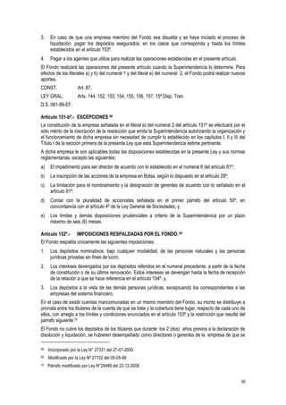 59
3. En caso de que una empresa miembro del Fondo sea disuelta y se haya iniciado el proceso de
liquidación, pagar los depósitos asegurados, en los casos que corresponda y hasta los límites
establecidos en el artículo 153º.
4. Pagar a los agentes que utilice para realizar las operaciones establecidas en el presente artículo.
El Fondo realizará las operaciones del presente artículo cuando la Superintendencia lo determine. Para
efectos de los literales a) y b) del numeral 1 y del literal e) del numeral 2, el Fondo podrá realizar nuevos
aportes.
CONST. Art. 87.
LEY GRAL. Arts. 144, 152, 153, 154, 155, 156, 157, 15ª Disp. Tran.
D.S. 081-99-EF.
Artículo 151-bº.- EXCEPCIONES 68
La constitución de la empresa señalada en el literal e) del numeral 2 del artículo 151º se efectuará por el
sólo mérito de la inscripción de la resolución que emita la Superintendencia autorizando la organización y
el funcionamiento de dicha empresa sin necesidad de cumplir lo establecido en los capítulos I, II y III del
Título I de la sección primera de la presente Ley que esta Superintendencia estime pertinente.
A dicha empresa le son aplicables todas las disposiciones establecidas en la presente Ley y sus normas
reglamentarias, excepto las siguientes:
a) El impedimento para ser director de acuerdo con lo establecido en el numeral 6 del artículo 81º;
b) La inscripción de las acciones de la empresa en Bolsa, según lo dispuesto en el artículo 29º;
c) La limitación para el nombramiento y la designación de gerentes de acuerdo con lo señalado en el
artículo 91º;
d) Contar con la pluralidad de accionistas señalada en el primer párrafo del artículo 50º, en
concordancia con el artículo 4º de la Ley General de Sociedades; y,
e) Los límites y demás disposiciones prudenciales a criterio de la Superintendencia por un plazo
máximo de seis (6) meses.
Artículo 152º.- IMPOSICIONES RESPALDADAS POR EL FONDO. 69
El Fondo respalda únicamente las siguientes imposiciones:
1. Los depósitos nominativos, bajo cualquier modalidad, de las personas naturales y las personas
jurídicas privadas sin fines de lucro;
2. Los intereses devengados por los depósitos referidos en el numeral precedente, a partir de la fecha
de constitución o de su última renovación. Estos intereses se devengan hasta la fecha de recepción
de la relación a que se hace referencia en el artículo 154º; y,
3. Los depósitos a la vista de las demás personas jurídicas, exceptuando los correspondientes a las
empresas del sistema financiero.
En el caso de existir cuentas mancomunadas en un mismo miembro del Fondo, su monto se distribuye a
prorrata entre los titulares de la cuenta de que se trate y la cobertura tiene lugar, respecto de cada uno de
ellos, con arreglo a los límites y condiciones enunciados en el artículo 153º y la restricción que resulta del
párrafo siguiente.70
El Fondo no cubre los depósitos de los titulares que durante los 2 (dos) años previos a la declaración de
disolución y liquidación, se hubieren desempeñado como directores o gerentes de la empresa de que se
68 Incorporado por la Ley N° 27331 del 27-07-2000
69 Modificado por la Ley Nº 27102 del 05-05-99
70 Párrafo modificado por Ley N°29489 del 23.12-2009
 