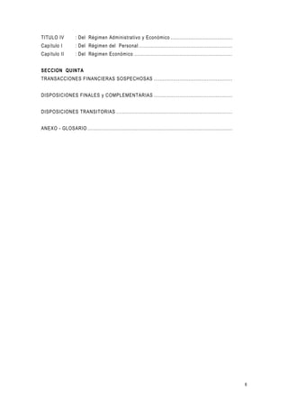 6
TITULO IV : Del Régimen Administrativo y Económico .........................................
Capítulo I : Del Régimen del Personal ..............................................................
Capítulo II : Del Régimen Económico .................................................................
SECCION QUINTA
TRANSACCIONES FINANCIERAS SOSPECHOSAS ....................................................
DISPOSICIONES FINALES y COMPLEMENTARIAS ....................................................
DISPOSICIONES TRANSITORIAS .............................................................................
ANEXO - GLOSARIO ................................................................................................
 