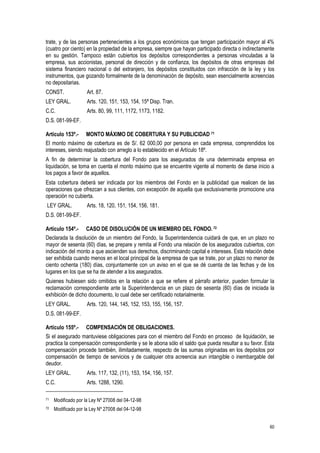 60
trate, y de las personas pertenecientes a los grupos económicos que tengan participación mayor al 4%
(cuatro por ciento) en la propiedad de la empresa, siempre que hayan participado directa o indirectamente
en su gestión. Tampoco están cubiertos los depósitos correspondientes a personas vinculadas a la
empresa, sus accionistas, personal de dirección y de confianza, los depósitos de otras empresas del
sistema financiero nacional o del extranjero, los depósitos constituidos con infracción de la ley y los
instrumentos, que gozando formalmente de la denominación de depósito, sean esencialmente acreencias
no depositarias.
CONST. Art. 87.
LEY GRAL. Arts. 120, 151, 153, 154, 15ª Disp. Tran.
C.C. Arts. 80, 99, 111, 1172, 1173, 1182.
D.S. 081-99-EF.
Artículo 153º.- MONTO MÁXIMO DE COBERTURA Y SU PUBLICIDAD 71
El monto máximo de cobertura es de S/. 62 000,00 por persona en cada empresa, comprendidos los
intereses, siendo reajustado con arreglo a lo establecido en el Artículo 18º.
A fin de determinar la cobertura del Fondo para los asegurados de una determinada empresa en
liquidación, se toma en cuenta el monto máximo que se encuentre vigente al momento de darse inicio a
los pagos a favor de aquellos.
Esta cobertura deberá ser indicada por los miembros del Fondo en la publicidad que realicen de las
operaciones que ofrezcan a sus clientes, con excepción de aquella que exclusivamente promocione una
operación no cubierta.
LEY GRAL. Arts. 18, 120, 151, 154, 156, 181.
D.S. 081-99-EF.
Artículo 154º.- CASO DE DISOLUCIÓN DE UN MIEMBRO DEL FONDO.72
Declarada la disolución de un miembro del Fondo, la Superintendencia cuidará de que, en un plazo no
mayor de sesenta (60) días, se prepare y remita al Fondo una relación de los asegurados cubiertos, con
indicación del monto a que ascienden sus derechos, discriminando capital e intereses. Esta relación debe
ser exhibida cuando menos en el local principal de la empresa de que se trate, por un plazo no menor de
ciento ochenta (180) días, conjuntamente con un aviso en el que se dé cuenta de las fechas y de los
lugares en los que se ha de atender a los asegurados.
Quienes hubiesen sido omitidos en la relación a que se refiere el párrafo anterior, pueden formular la
reclamación correspondiente ante la Superintendencia en un plazo de sesenta (60) días de iniciada la
exhibición de dicho documento, lo cual debe ser certificado notarialmente.
LEY GRAL. Arts. 120, 144, 145, 152, 153, 155, 156, 157.
D.S. 081-99-EF.
Artículo 155º.- COMPENSACIÓN DE OBLIGACIONES.
Si el asegurado mantuviese obligaciones para con el miembro del Fondo en proceso de liquidación, se
practica la compensación correspondiente y se le abona sólo el saldo que pueda resultar a su favor. Esta
compensación procede también, ilimitadamente, respecto de las sumas originadas en los depósitos por
compensación de tiempo de servicios y de cualquier otra acreencia aun intangible o inembargable del
deudor.
LEY GRAL. Arts. 117, 132, (11), 153, 154, 156, 157.
C.C. Arts. 1288, 1290.
71 Modificado por la Ley Nº 27008 del 04-12-98
72 Modificado por la Ley Nº 27008 del 04-12-98
 