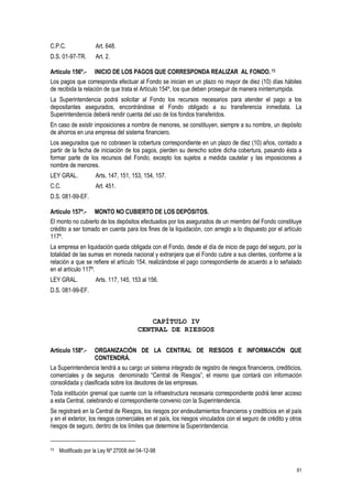 61
C.P.C. Art. 648.
D.S. 01-97-TR. Art. 2.
Artículo 156º.- INICIO DE LOS PAGOS QUE CORRESPONDA REALIZAR AL FONDO. 73
Los pagos que corresponda efectuar al Fondo se inician en un plazo no mayor de diez (10) días hábiles
de recibida la relación de que trata el Artículo 154º, los que deben proseguir de manera ininterrumpida.
La Superintendencia podrá solicitar al Fondo los recursos necesarios para atender el pago a los
depositantes asegurados, encontrándose el Fondo obligado a su transferencia inmediata. La
Superintendencia deberá rendir cuenta del uso de los fondos transferidos.
En caso de existir imposiciones a nombre de menores, se constituyen, siempre a su nombre, un depósito
de ahorros en una empresa del sistema financiero.
Los asegurados que no cobrasen la cobertura correspondiente en un plazo de diez (10) años, contado a
partir de la fecha de iniciación de los pagos, pierden su derecho sobre dicha cobertura, pasando ésta a
formar parte de los recursos del Fondo, excepto los sujetos a medida cautelar y las imposiciones a
nombre de menores.
LEY GRAL. Arts. 147, 151, 153, 154, 157.
C.C. Art. 451.
D.S. 081-99-EF.
Artículo 157º.- MONTO NO CUBIERTO DE LOS DEPÓSITOS.
El monto no cubierto de los depósitos efectuados por los asegurados de un miembro del Fondo constituye
crédito a ser tomado en cuenta para los fines de la liquidación, con arreglo a lo dispuesto por el artículo
117º.
La empresa en liquidación queda obligada con el Fondo, desde el día de inicio de pago del seguro, por la
totalidad de las sumas en moneda nacional y extranjera que el Fondo cubre a sus clientes, conforme a la
relación a que se refiere el artículo 154, realizándose el pago correspondiente de acuerdo a lo señalado
en el artículo 117º.
LEY GRAL. Arts. 117, 145, 153 al 156.
D.S. 081-99-EF.
CAPÍTULO IV
CENTRAL DE RIESGOS
Artículo 158º.- ORGANIZACIÓN DE LA CENTRAL DE RIESGOS E INFORMACIÓN QUE
CONTENDRÁ.
La Superintendencia tendrá a su cargo un sistema integrado de registro de riesgos financieros, crediticios,
comerciales y de seguros denominado “Central de Riesgos”, el mismo que contará con información
consolidada y clasificada sobre los deudores de las empresas.
Toda institución gremial que cuente con la infraestructura necesaria correspondiente podrá tener acceso
a esta Central, celebrando el correspondiente convenio con la Superintendencia.
Se registrará en la Central de Riesgos, los riesgos por endeudamientos financieros y crediticios en el país
y en el exterior, los riesgos comerciales en el país, los riesgos vinculados con el seguro de crédito y otros
riesgos de seguro, dentro de los límites que determine la Superintendencia.
73 Modificado por la Ley Nº 27008 del 04-12-98
 