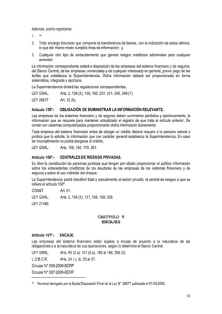 62
Además, podrá registrarse:
1. 74
2. Todo encargo fiduciario que comporte la transferencia de bienes, con la indicación de estos últimos;
lo que del mismo modo cumplirá fines de información; y
3. Cualquier otro tipo de endeudamiento que genere riesgos crediticios adicionales para cualquier
acreedor.
La información correspondiente estará a disposición de las empresas del sistema financiero y de seguros,
del Banco Central, de las empresas comerciales y de cualquier interesado en general, previo pago de las
tarifas que establezca la Superintendencia. Dicha información deberá ser proporcionada en forma
sistemática, integrada y oportuna.
La Superintendencia dictará las regulaciones correspondientes.
LEY GRAL. Arts. 2, 134 (5), 159, 160, 231, 241, 246, 349 (7).
LEY 28677 Art. 32 (b).
Artículo 159º.- OBLIGACIÓN DE SUMINISTRAR LA INFORMACIÓN RELEVANTE.
Las empresas de los sistemas financiero y de seguros deben suministrar periódica y oportunamente, la
información que se requiere para mantener actualizado el registro de que trata el artículo anterior. De
contar con sistemas computarizados proporcionarán dicha información diariamente.
Toda empresa del sistema financiero antes de otorgar un crédito deberá requerir a la persona natural o
jurídica que lo solicite, la información que con carácter general establezca la Superintendencia. En caso
de incumplimiento no podrá otorgarse el crédito.
LEY GRAL. Arts. 158, 160, 179, 361.
Artículo 160º.- CENTRALES DE RIESGOS PRIVADAS.
Es libre la constitución de personas jurídicas que tengan por objeto proporcionar al público información
sobre los antecedentes crediticios de los deudores de las empresas de los sistemas financiero y de
seguros y sobre el uso indebido del cheque.
La Superintendencia podrá transferir total o parcialmente al sector privado, la central de riesgos a que se
refiere el artículo 158º.
CONST. Art. 61.
LEY GRAL. Arts. 2, 134 (5), 137, 158, 159, 228.
LEY 27489
CAPÍTULO V
ENCAJES
Artículo 161º.- ENCAJE.
Las empresas del sistema financiero están sujetas a encaje de acuerdo a la naturaleza de las
obligaciones o a la naturaleza de sus operaciones, según lo determine el Banco Central.
LEY GRAL. Arts. 95 (2 a), 101 (2 a), 162 al 166, 356 (5).
L.O.B.C.R. Arts. 24 ( c, ll), 53 al 57.
Circular N° 006-2009-BCRP
Circular N° 007-2009-BCRP
74 Numeral derogado por la Sexta Disposición Final de la Ley N° 28677 publicada el 01-03-2006.
 