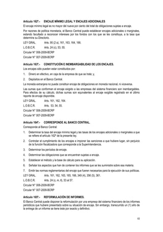 63
Artículo 162º.- ENCAJE MÍNIMO LEGAL Y ENCAJES ADICIONALES
El encaje mínimo legal es no mayor del nueve por ciento del total de obligaciones sujetas a encaje.
Por razones de política monetaria, el Banco Central puede establecer encajes adicionales o marginales,
estando facultado a reconocer intereses por los fondos con los que se les constituya, a la tasa que
determine su Directorio.
LEY GRAL. Arts. 95 (2 a), 161, 163, 164, 166.
L.O.B.C.R. Arts. 24 (c), 53, 55.
Circular N° 006-2009-BCRP
Circular N° 007-2009-BCRP
Artículo 163º.- CONSTITUCIÓN E INEMBARGABILIDAD DE LOS ENCAJES.
Los encajes sólo pueden estar constituidos por:
1. Dinero en efectivo, en caja de la empresa de que se trate; y,
2. Depósitos en el Banco Central.
La moneda extranjera no puede constituir encaje de obligaciones en moneda nacional, ni viceversa.
Las sumas que conforman el encaje exigido a las empresas del sistema financiero son inembargables.
Para efectos de su cálculo, dichas sumas son equivalentes al encaje exigible registrado en el último
reporte de encaje disponible.
LEY GRAL. Arts. 161, 162, 164.
L.O.B.C.R. Arts. 53, 54, 55.
Circular N° 006-2009-BCRP
Circular N° 007-2009-BCRP
Artículo 164º.- CORRESPONDE AL BANCO CENTRAL.
Corresponde al Banco Central:
1. Determinar la tasa del encaje mínimo legal y las tasas de los encajes adicionales o marginales a que
se refiere el artículo 162º de la presente ley.
2. Controlar el cumplimiento de los encajes e imponer las sanciones a que hubiere lugar, sin perjuicio
de la función fiscalizadora que corresponde a la Superintendencia.
3. Determinar los períodos de encaje.
4. Determinar las obligaciones que se encuentran sujetas a encaje.
5. Establecer el método y la base de cálculo para su aplicación.
6. Señalar los aspectos que han de contener los informes que se les suministre sobre esa materia.
7. Emitir las normas reglamentarias del encaje que fueren necesarias para la ejecución de sus políticas.
LEY GRAL. Arts. 161, 162, 163, 165, 166, 349 (4), 356 (5), 361.
L.O.B.C.R. Arts. 24 (c, m, ll), 53 al 57.
Circular N° 006-2009-BCRP
Circular N° 007-2009-BCRP
Artículo 165º.- REFORMULACIÓN DE INFORMES.
El Banco Central puede disponer la reformulación por una empresa del sistema financiero de los informes
periódicos que hubiere presentado sobre su situación de encaje. Sin embargo, transcurrido un (1) año de
la entrega de un informe se tiene éste por exacto y definitivo.
 