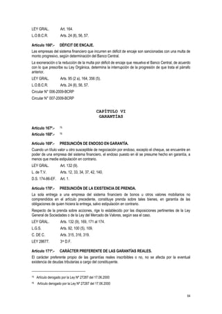 64
LEY GRAL. Art. 164.
L.O.B.C.R. Arts. 24 (ll), 56, 57.
Artículo 166º.- DÉFICIT DE ENCAJE.
Las empresas del sistema financiero que incurren en déficit de encaje son sancionadas con una multa de
monto progresivo, según determinación del Banco Central.
La exoneración o la reducción de la multa por déficit de encaje que resuelva el Banco Central, de acuerdo
con lo que prescribe su Ley Orgánica, determina la interrupción de la progresión de que trata el párrafo
anterior.
LEY GRAL. Arts. 95 (2 a), 164, 356 (5).
L.O.B.C.R. Arts. 24 (ll), 56, 57.
Circular N° 006-2009-BCRP
Circular N° 007-2009-BCRP
CAPÍTULO VI
GARANTÍAS
Artículo 167º.- 75
Artículo 168º.- 76
Artículo 169º.- PRESUNCIÓN DE ENDOSO EN GARANTÍA.
Cuando un título valor u otro susceptible de negociación por endoso, excepto el cheque, se encuentre en
poder de una empresa del sistema financiero, el endoso puesto en él se presume hecho en garantía, a
menos que medie estipulación en contrario.
LEY GRAL. Art. 132 (9).
L. de T.V. Arts. 12, 33, 34, 37, 42, 140.
D.S. 174-86-EF. Art. 1.
Artículo 170º.- PRESUNCIÓN DE LA EXISTENCIA DE PRENDA.
La sola entrega a una empresa del sistema financiero de bonos u otros valores mobiliarios no
comprendidos en el artículo precedente, constituye prenda sobre tales bienes, en garantía de las
obligaciones de quien hiciera la entrega, salvo estipulación en contrario.
Respecto de la prenda sobre acciones, rige lo establecido por las disposiciones pertinentes de la Ley
General de Sociedades o de la Ley del Mercado de Valores, según sea el caso.
LEY GRAL. Arts. 132 (9), 169, 171 al 174.
L.G.S. Arts. 92, 100 (5), 109.
C. DE C. Arts. 315, 316, 319.
LEY 28677. 3ra D.F.
Artículo 171º.- CARÁCTER PREFERENTE DE LAS GARANTÍAS REALES.
El carácter preferente propio de las garantías reales inscribibles o no, no se afecta por la eventual
existencia de deudas tributarias a cargo del constituyente.
75 Artículo derogado por la Ley Nº 27287 del 17.06.2000
76 Artículo derogado por la Ley Nº 27287 del 17.06.2000
 