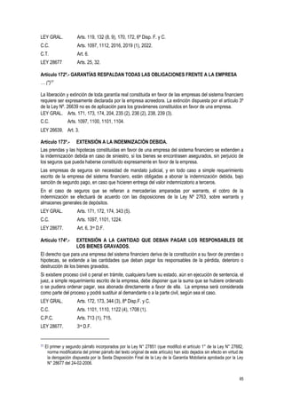 65
LEY GRAL. Arts. 119, 132 (8, 9), 170, 172, 6ª Disp. F. y C.
C.C. Arts. 1097, 1112, 2016, 2019 (1), 2022.
C.T. Art. 6.
LEY 28677 Arts. 25, 32.
Artículo 172º.- GARANTÍAS RESPALDAN TODAS LAS OBLIGACIONES FRENTE A LA EMPRESA
… (*)77
La liberación y extinción de toda garantía real constituida en favor de las empresas del sistema financiero
requiere ser expresamente declarada por la empresa acreedora. La extinción dispuesta por el artículo 3º
de la Ley Nº. 26639 no es de aplicación para los gravámenes constituidos en favor de una empresa.
LEY GRAL. Arts. 171, 173, 174, 204, 235 (2), 236 (2), 238, 239 (3).
C.C. Arts. 1097, 1100, 1101, 1104.
LEY 26639. Art. 3.
Artículo 173º.- EXTENSIÓN A LA INDEMNIZACIÓN DEBIDA.
Las prendas y las hipotecas constituídas en favor de una empresa del sistema financiero se extienden a
la indemnización debida en caso de siniestro, si los bienes se encontrasen asegurados, sin perjuicio de
los seguros que pueda haberse constituído expresamente en favor de la empresa.
Las empresas de seguros sin necesidad de mandato judicial, y en todo caso a simple requerimiento
escrito de la empresa del sistema financiero, están obligadas a abonar la indemnización debida, bajo
sanción de segundo pago, en caso que hicieren entrega del valor indemnizatorio a terceros.
En el caso de seguros que se refieran a mercaderías amparadas por warrants, el cobro de la
indemnización se efectuará de acuerdo con las disposiciones de la Ley Nº 2763, sobre warrants y
almacenes generales de depósitos.
LEY GRAL. Arts. 171, 172, 174, 343 (5).
C.C. Arts. 1097, 1101, 1224.
LEY 28677. Art. 6, 3ra D.F.
Artículo 174º.- EXTENSIÓN A LA CANTIDAD QUE DEBAN PAGAR LOS RESPONSABLES DE
LOS BIENES GRAVADOS.
El derecho que para una empresa del sistema financiero deriva de la constitución a su favor de prendas o
hipotecas, se extiende a las cantidades que deban pagar los responsables de la pérdida, deterioro o
destrucción de los bienes gravados.
Si existiere proceso civil o penal en trámite, cualquiera fuere su estado, aún en ejecución de sentencia, el
juez, a simple requerimiento escrito de la empresa, debe disponer que la suma que se hubiere ordenado
o se pudiera ordenar pagar, sea abonada directamente a favor de ella. La empresa será considerada
como parte del proceso y podrá sustituir al demandante o a la parte civil, según sea el caso.
LEY GRAL. Arts. 172, 173, 344 (3), 8ª Disp.F. y C.
C.C. Arts. 1101, 1110, 1122 (4), 1708 (1).
C.P.C. Arts. 713 (1), 715.
LEY 28677. 3ra D.F.
77 El primer y segundo párrafo incorporados por la Ley N° 27851 (que modificó el artículo 1° de la Ley N° 27682,
norma modificatoria del primer párrafo del texto original de este artículo) han sido dejados sin efecto en virtud de
la derogación dispuesta por la Sexta Disposición Final de la Ley de la Garantía Mobiliaria aprobada por la Ley
N° 28677 del 24-02-2006.
 