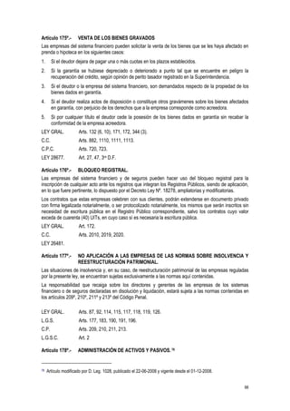 66
Artículo 175º.- VENTA DE LOS BIENES GRAVADOS
Las empresas del sistema financiero pueden solicitar la venta de los bienes que se les haya afectado en
prenda o hipoteca en los siguientes casos:
1. Si el deudor dejara de pagar una o más cuotas en los plazos establecidos.
2. Si la garantía se hubiese depreciado o deteriorado a punto tal que se encuentre en peligro la
recuperación del crédito, según opinión de perito tasador registrado en la Superintendencia.
3. Si el deudor o la empresa del sistema financiero, son demandados respecto de la propiedad de los
bienes dados en garantía.
4. Si el deudor realiza actos de disposición o constituye otros gravámenes sobre los bienes afectados
en garantía, con perjuicio de los derechos que a la empresa corresponde como acreedora.
5. Si por cualquier título el deudor cede la posesión de los bienes dados en garantía sin recabar la
conformidad de la empresa acreedora.
LEY GRAL. Arts. 132 (6, 10), 171, 172, 344 (3).
C.C. Arts. 882, 1110, 1111, 1113.
C.P.C. Arts. 720, 723.
LEY 28677. Art. 27, 47, 3ra D.F.
Artículo 176º.- BLOQUEO REGISTRAL.
Las empresas del sistema financiero y de seguros pueden hacer uso del bloqueo registral para la
inscripción de cualquier acto ante los registros que integran los Registros Públicos, siendo de aplicación,
en lo que fuere pertinente, lo dispuesto por el Decreto Ley Nº. 18278, ampliatorias y modificatorias.
Los contratos que estas empresas celebren con sus clientes, podrán extenderse en documento privado
con firma legalizada notarialmente, o ser protocolizado notarialmente, los mismos que serán inscritos sin
necesidad de escritura pública en el Registro Público correspondiente, salvo los contratos cuyo valor
exceda de cuarenta (40) UITs, en cuyo caso sí es necesaria la escritura pública.
LEY GRAL. Art. 172.
C.C. Arts. 2010, 2019, 2020.
LEY 26481.
Artículo 177º.- NO APLICACIÓN A LAS EMPRESAS DE LAS NORMAS SOBRE INSOLVENCIA Y
REESTRUCTURACIÓN PATRIMONIAL.
Las situaciones de insolvencia y, en su caso, de reestructuración patrimonial de las empresas reguladas
por la presente ley, se encuentran sujetas exclusivamente a las normas aquí contenidas.
La responsabilidad que recaiga sobre los directores y gerentes de las empresas de los sistemas
financiero o de seguros declaradas en disolución y liquidación, estará sujeta a las normas contenidas en
los artículos 209º, 210º, 211º y 213º del Código Penal.
LEY GRAL. Arts. 87, 92, 114, 115, 117, 118, 119, 126.
L.G.S. Arts. 177, 183, 190, 191, 196.
C.P. Arts. 209, 210, 211, 213.
L.G.S.C. Art. 2
Artículo 178º.- ADMINISTRACIÓN DE ACTIVOS Y PASIVOS.78
78 Artículo modificado por D. Leg. 1028, publicado el 22-06-2008 y vigente desde el 01-12-2008.
 