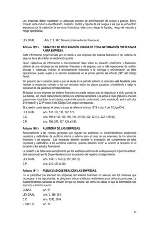 67
Las empresas deben establecer un adecuado proceso de administración de activos y pasivos. Dicho
proceso debe incluir la identificación, medición, control y reporte de los riesgos a los que se encuentren
expuestas por la prestación de servicios financieros, tales como riesgo de liquidez, riesgo de mercado y
riesgo operacional.
LEY GRAL. Arts. 2, 8, 347, Glosario (intermediación financiera).
Artículo 179º.- CARÁCTER DE DECLARACIÓN JURADA DE TODA INFORMACIÓN PRESENTADA
A UNA EMPRESA.
Toda información proporcionada por el cliente a una empresa del sistema financiero o del sistema de
seguros tiene el carácter de declaración jurada.
Quien valiéndose de información o documentación falsa sobre su situación económica y financiera,
obtiene de una empresa de los sistemas financiero o de seguros, una o más operaciones de crédito,
directas o indirectas, incluido el arrendamiento financiero o la prórroga o refinanciación de tales
operaciones, queda sujeto a la sanción establecida en el primer párrafo del artículo 247º del Código
Penal.
Sin perjuicio de la sanción penal a que se alude en el párrafo anterior, la empresa está facultada, para
resolver el respectivo contrato o dar por vencidos todos los plazos pactados, procediendo a exigir la
ejecución de las garantías correspondientes.
El deudor de una empresa del sistema financiero no puede realizar acto de disposición a título gratuito de
sus bienes, sin previa comunicación escrita a la empresa acreedora. Los actos a título gratuito u oneroso
que revistan el carácter de simulados, serán ineficaces de conformidad con lo establecido en los artículos
219 inciso 5) y 221º inciso 3) del Código Civil, según corresponda.
El acreedor puede ejercer el derecho a que se refiere el artículo 1219, inciso 4 del Código Civil.
LEY GRAL. Arts. 132 (10), 138, 172, 173.
C.C. Arts. 190 al 193, 195, 196, 199, 219 (5), 220, 221 (3), 222, 1219 (4).
C.P. Arts. 196, 247, 427, 428 al 430.
Artículo 180º.- AUDITORÍA DE LAS EMPRESAS.
Adicionalmente a las normas generales que regulan las auditorías, la Superintendencia establecerá
requisitos y estándares de auditoría interna y externa para el caso de las empresas de los sistemas
financiero y de seguros. Las empresas deberán someter la evaluación del cumplimiento de tales
requisitos y estándares a los auditores externos, quienes deberán emitir su opinión al respecto en el
dictamen a los estados financieros.
La omisión o el defectuoso cumplimiento por los auditores externos de lo dispuesto por el párrafo anterior,
será sancionado por la Superintendencia con la exclusión del registro correspondiente.
LEY GRAL. Arts. 134 (1), 142 (3), 357, 367 (7).
C.P. Arts. 245, 427 al 430.
Artículo 181º.- PUBLICIDAD QUE REALICEN LAS EMPRESAS.
En la publicidad que efectúen las empresas del sistema financiero en relación con los intereses que
reconozcan a los depositantes, es obligatorio indicar el efectivo rendimiento anual de las imposiciones. La
Superintendencia sanciona la omisión en que se incurra, así como los casos en que la información sea
equívoca o induzca a error.
CONST. Art. 61.
LEY GRAL. Arts. 9, 356, 361.
C.C. Arts. 1243, 1244.
L.O.B.C.R. Art. 52.
 