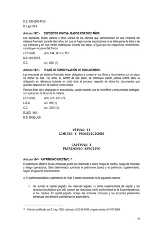 68
D.S. 006-2009-PCM
D. Leg 1044
Artículo 182º.- DEPÓSITOS INMOVI-LIZADOS POR DIEZ AÑOS.
Los depósitos, títulos valores u otros bienes de los clientes que permanezcan en una empresa del
sistema financiero durante diez años, sin que se haga nuevas imposiciones ni se retire parte de ellos o de
sus intereses y sin que medie reclamación durante ese lapso, al igual que los respectivos rendimientos,
constituyen recursos del Fondo.
LEY GRAL. Arts. 144, 147 (3), 151.
D.S. 081-99-EF.
C.C Art. 2001 (1).
Artículo 183º.- PLAZO DE CONSERVACIÓN DE DOCUMENTOS.
Las empresas del sistema financiero están obligadas a conservar sus libros y documentos por un plazo
no menor de diez (10) años. Si, dentro de ese plazo, se promueve acción judicial contra ellas, la
obligación en referencia subsiste en tanto dure el proceso, respecto de todos los documentos que
guarden relación con la materia controvertida.
Para los fines de lo dispuesto en este artículo, puede hacerse uso de microfilms u otros medios análogos,
con aplicación de la ley de la materia.
LEY GRAL. Arts. 375, 376, 377.
L.G.S. Art. 190 (1).
C.C. Art.. 2001 (1).
D.LEG. 681.
D.S. 09-92-JUS.
TÍTULO II
LÍMITES Y PROHIBICIONES
CAPÍTULO I
PATRIMONIO EFECTIVO
Artículo 184º- PATRIMONIO EFECTIVO.79
El patrimonio efectivo de las empresas podrá ser destinado a cubrir riesgo de crédito, riesgo de mercado
y riesgo operacional. Será determinado sumando el patrimonio básico y el patrimonio suplementario,
según el siguiente procedimiento:
A. El patrimonio básico o patrimonio de nivel 1 estará constituido de la siguiente manera:
1. Se suman al capital pagado, las reservas legales, la prima suplementaria de capital y las
reservas facultativas que sólo puedan ser reducidas previa conformidad de la Superintendencia,
si las hubiere. El capital pagado incluye las acciones comunes y las acciones preferentes
perpetuas con derecho a dividendo no acumulativo.
79 Artículo modificado por D. Leg. 1028, publicado el 22-06-2008 y vigente desde el 01-07-2009
 