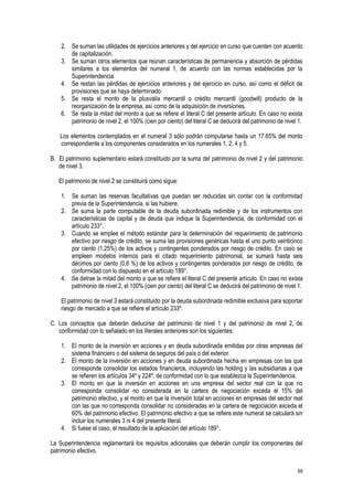 69
2. Se suman las utilidades de ejercicios anteriores y del ejercicio en curso que cuenten con acuerdo
de capitalización.
3. Se suman otros elementos que reúnan características de permanencia y absorción de pérdidas
similares a los elementos del numeral 1, de acuerdo con las normas establecidas por la
Superintendencia.
4. Se restan las pérdidas de ejercicios anteriores y del ejercicio en curso, así como el déficit de
provisiones que se haya determinado.
5. Se resta el monto de la plusvalía mercantil o crédito mercantil (goodwill) producto de la
reorganización de la empresa, así como de la adquisición de inversiones.
6. Se resta la mitad del monto a que se refiere el literal C del presente artículo. En caso no exista
patrimonio de nivel 2, el 100% (cien por ciento) del literal C se deducirá del patrimonio de nivel 1.
Los elementos contemplados en el numeral 3 sólo podrán computarse hasta un 17.65% del monto
correspondiente a los componentes considerados en los numerales 1, 2, 4 y 5.
B. El patrimonio suplementario estará constituido por la suma del patrimonio de nivel 2 y del patrimonio
de nivel 3.
El patrimonio de nivel 2 se constituirá como sigue:
1. Se suman las reservas facultativas que puedan ser reducidas sin contar con la conformidad
previa de la Superintendencia, si las hubiere.
2. Se suma la parte computable de la deuda subordinada redimible y de los instrumentos con
características de capital y de deuda que indique la Superintendencia, de conformidad con el
artículo 233°.
3. Cuando se emplee el método estándar para la determinación del requerimiento de patrimonio
efectivo por riesgo de crédito, se suma las provisiones genéricas hasta el uno punto veinticinco
por ciento (1,25%) de los activos y contingentes ponderados por riesgo de crédito. En caso se
empleen modelos internos para el citado requerimiento patrimonial, se sumará hasta seis
décimos por ciento (0,6 %) de los activos y contingentes ponderados por riesgo de crédito, de
conformidad con lo dispuesto en el artículo 189°.
4. Se detrae la mitad del monto a que se refiere el literal C del presente artículo. En caso no exista
patrimonio de nivel 2, el 100% (cien por ciento) del literal C se deducirá del patrimonio de nivel 1.
El patrimonio de nivel 3 estará constituido por la deuda subordinada redimible exclusiva para soportar
riesgo de mercado a que se refiere el artículo 233º.
C. Los conceptos que deberán deducirse del patrimonio de nivel 1 y del patrimonio de nivel 2, de
conformidad con lo señalado en los literales anteriores son los siguientes:
1. El monto de la inversión en acciones y en deuda subordinada emitidas por otras empresas del
sistema financiero o del sistema de seguros del país o del exterior.
2. El monto de la inversión en acciones y en deuda subordinada hecha en empresas con las que
corresponde consolidar los estados financieros, incluyendo las holding y las subsidiarias a que
se refieren los artículos 34º y 224º, de conformidad con lo que establezca la Superintendencia.
3. El monto en que la inversión en acciones en una empresa del sector real con la que no
corresponda consolidar no considerada en la cartera de negociación exceda el 15% del
patrimonio efectivo, y el monto en que la inversión total en acciones en empresas del sector real
con las que no corresponda consolidar no consideradas en la cartera de negociación exceda el
60% del patrimonio efectivo. El patrimonio efectivo a que se refiere este numeral se calculará sin
incluir los numerales 3 ni 4 del presente literal.
4. Si fuese el caso, el resultado de la aplicación del artículo 189°.
La Superintendencia reglamentará los requisitos adicionales que deberán cumplir los componentes del
patrimonio efectivo.
 