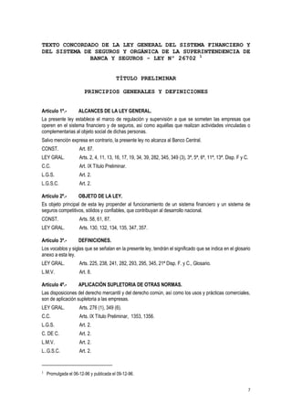 7
TEXTO CONCORDADO DE LA LEY GENERAL DEL SISTEMA FINANCIERO Y
DEL SISTEMA DE SEGUROS Y ORGÁNICA DE LA SUPERINTENDENCIA DE
BANCA Y SEGUROS - LEY Nº 26702 1
TÍTULO PRELIMINAR
PRINCIPIOS GENERALES Y DEFINICIONES
Artículo 1º.- ALCANCES DE LA LEY GENERAL.
La presente ley establece el marco de regulación y supervisión a que se someten las empresas que
operen en el sistema financiero y de seguros, así como aquéllas que realizan actividades vinculadas o
complementarias al objeto social de dichas personas.
Salvo mención expresa en contrario, la presente ley no alcanza al Banco Central.
CONST. Art. 87.
LEY GRAL. Arts. 2, 4, 11, 13, 16, 17, 19, 34, 39, 282, 345, 349 (3), 3ª, 5ª, 6ª, 11ª, 13ª. Disp. F y C.
C.C. Art. IX Título Preliminar.
L.G.S. Art. 2.
L.G.S.C. Art. 2.
Artículo 2º.- OBJETO DE LA LEY.
Es objeto principal de esta ley propender al funcionamiento de un sistema financiero y un sistema de
seguros competitivos, sólidos y confiables, que contribuyan al desarrollo nacional.
CONST. Arts. 58, 61, 87.
LEY GRAL. Arts. 130, 132, 134, 135, 347, 357.
Artículo 3º.- DEFINICIONES.
Los vocablos y siglas que se señalan en la presente ley, tendrán el significado que se indica en el glosario
anexo a esta ley.
LEY GRAL. Arts. 225, 238, 241, 282, 293, 295, 345, 21ª Disp. F. y C., Glosario.
L.M.V. Art. 8.
Artículo 4º.- APLICACIÓN SUPLETORIA DE OTRAS NORMAS.
Las disposiciones del derecho mercantil y del derecho común, así como los usos y prácticas comerciales,
son de aplicación supletoria a las empresas.
LEY GRAL. Arts. 276 (1), 349 (6).
C.C. Arts. IX Título Preliminar, 1353, 1356.
L.G.S. Art. 2.
C. DE C. Art. 2.
L.M.V. Art. 2.
L..G.S.C. Art. 2.
1 Promulgada el 06-12-96 y publicada el 09-12-96.
 