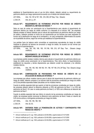 71
establezca la Superintendencia para el uso de dicho método, deberán calcular su requerimiento de
patrimonio efectivo por riesgo operacional de acuerdo con el método del indicador básico.
LEY GRAL. Arts. 132, 187 al 197, 199, 218, 359, 24ª Disp. Tran, Glosario
L.O.B.C.R. Arts. 24 (i, j), 97.
Artículo 187º.- REQUERIMIENTO DE PATRIMONIO EFECTIVO POR RIESGO DE CRÉDITO
MEDIANTE EL MÉTODO ESTÁNDAR. 82
Salvo en caso de contar con autorización de la Superintendencia para calcular el requerimiento de
patrimonio efectivo por riesgo de crédito conforme a lo dispuesto en el artículo 188°, las empresas
deberán emplear el método estándar para el cálculo del requerimiento de patrimonio efectivo por riesgo
de crédito y deberán ponderar el monto de sus exposiciones por los factores que sean asignados en
función de la clasificación de riesgo de la contraparte o, en caso corresponda, determinados de acuerdo
con el portafolio de activos, según las normas que establezca la Superintendencia.
Las partidas fuera de balance serán convertidas en exposiciones equivalentes de riesgo de crédito
mediante la utilización de factores de conversión a riesgo de crédito, de acuerdo con las normas que
establezca la Superintendencia.
LEY GRAL. Arts. 184, 185, 186, 190, 191,196, 199, 218, 24ª Disp. Tran , Glosario (riesgo
crediticio).
Artículo 188º.- REQUERIMIENTO DE PATRIMONIO EFECTIVO POR RIESGO DE CRÉDITO
MEDIANTE MODELOS INTERNOS. 83
Las empresas podrán emplear modelos internos para calcular el requerimiento de patrimonio efectivo por
riesgo de crédito previa autorización de la Superintendencia. Para dicho efecto, la Superintendencia
establecerá los requisitos y demás disposiciones que deberán cumplir las empresas y los referidos
modelos internos.
LEY GRAL. Arts. 184, 185, 186, 189 190, 191, 196, 197 199, 218, 24ª Disp. Tran. Glosario (riesgo
crediticio)
Artículo 189º.- COMPENSACIÓN DE PROVISIONES POR RIESGO DE CRÉDITO EN LA
APLICACIÓN DE MODELOS INTERNOS. 84
Las empresas que utilicen modelos internos para el cálculo del requerimiento de patrimonio efectivo por
riesgo de crédito, deberán comparar (i) el volumen total de provisiones constituidas por riesgo de crédito
con (ii) las pérdidas esperadas totales calculadas con los modelos internos.
Cuando la pérdida esperada total sea superior al total de provisiones constituidas por riesgo de crédito,
las empresas deberán deducir la diferencia utilizando un 50% del patrimonio de Nivel 1 y un 50% del
patrimonio de Nivel 2. En caso no exista patrimonio de Nivel 2, el 100% de la diferencia se deducirá del
patrimonio de Nivel 1.
Cuando la pérdida esperada total sea inferior al conjunto de las provisiones constituidas por riesgo de
crédito, las empresas podrán reconocer la diferencia como patrimonio de Nivel 2 hasta un máximo del
0,6% de los activos y contingentes ponderados por riesgo de crédito.
LEY GRAL. Arts. 184, 185, 186, 188.
L.O.B.C.R. Arts. 62, 63.
Artículo 190º.- CRITERIOS PARA LA PONDERACIÓN DE ACTIVOS Y CONTINGENTES POR
RIESGO DE CRÉDITO. 85
82 Artículo modificado por D. Leg. 1028, publicado el 22-06-2008 y vigente desde el 01-07-2009
83 Artículo modificado por D. Leg. 1028, publicado el 22-06-2008 y vigente desde el 01-07-2009
84 Artículo modificado por D. Leg. 1028, publicado el 22-06-2008 y vigente desde el 01-07-2009
 
