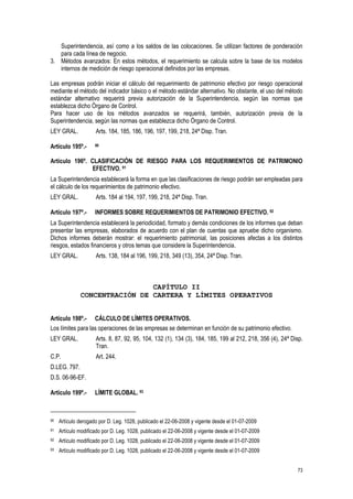 73
Superintendencia, así como a los saldos de las colocaciones. Se utilizan factores de ponderación
para cada línea de negocio.
3. Métodos avanzados: En estos métodos, el requerimiento se calcula sobre la base de los modelos
internos de medición de riesgo operacional definidos por las empresas.
Las empresas podrán iniciar el cálculo del requerimiento de patrimonio efectivo por riesgo operacional
mediante el método del indicador básico o el método estándar alternativo. No obstante, el uso del método
estándar alternativo requerirá previa autorización de la Superintendencia, según las normas que
establezca dicho Órgano de Control.
Para hacer uso de los métodos avanzados se requerirá, también, autorización previa de la
Superintendencia, según las normas que establezca dicho Órgano de Control.
LEY GRAL. Arts. 184, 185, 186, 196, 197, 199, 218, 24ª Disp. Tran.
Artículo 195º.- 90
Artículo 196º. CLASIFICACIÓN DE RIESGO PARA LOS REQUERIMIENTOS DE PATRIMONIO
EFECTIVO. 91
La Superintendencia establecerá la forma en que las clasificaciones de riesgo podrán ser empleadas para
el cálculo de los requerimientos de patrimonio efectivo.
LEY GRAL. Arts. 184 al 194, 197, 199, 218, 24ª Disp. Tran.
Artículo 197º.- INFORMES SOBRE REQUERIMIENTOS DE PATRIMONIO EFECTIVO. 92
La Superintendencia establecerá la periodicidad, formato y demás condiciones de los informes que deban
presentar las empresas, elaborados de acuerdo con el plan de cuentas que apruebe dicho organismo.
Dichos informes deberán mostrar: el requerimiento patrimonial, las posiciones afectas a los distintos
riesgos, estados financieros y otros temas que considere la Superintendencia.
LEY GRAL. Arts. 138, 184 al 196, 199, 218, 349 (13), 354, 24ª Disp. Tran.
CAPÍTULO II
CONCENTRACIÓN DE CARTERA Y LÍMITES OPERATIVOS
Artículo 198º.- CÁLCULO DE LÍMITES OPERATIVOS.
Los límites para las operaciones de las empresas se determinan en función de su patrimonio efectivo.
LEY GRAL. Arts. 8, 87, 92, 95, 104, 132 (1), 134 (3), 184, 185, 199 al 212, 218, 356 (4), 24ª Disp.
Tran.
C.P. Art. 244.
D.LEG. 797.
D.S. 06-96-EF.
Artículo 199º.- LÍMITE GLOBAL. 93
90 Artículo derogado por D. Leg. 1028, publicado el 22-06-2008 y vigente desde el 01-07-2009
91 Artículo modificado por D. Leg. 1028, publicado el 22-06-2008 y vigente desde el 01-07-2009
92 Artículo modificado por D. Leg. 1028, publicado el 22-06-2008 y vigente desde el 01-07-2009
93 Artículo modificado por D. Leg. 1028, publicado el 22-06-2008 y vigente desde el 01-07-2009
 