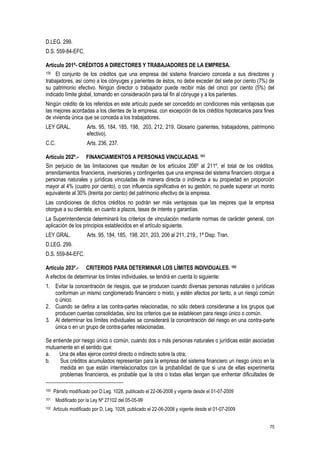 75
D.LEG. 299.
D.S. 559-84-EFC.
Artículo 201º- CRÉDITOS A DIRECTORES Y TRABAJADORES DE LA EMPRESA.
100 El conjunto de los créditos que una empresa del sistema financiero conceda a sus directores y
trabajadores, así como a los cónyuges y parientes de éstos, no debe exceder del siete por ciento (7%) de
su patrimonio efectivo. Ningún director o trabajador puede recibir más del cinco por ciento (5%) del
indicado límite global, tomando en consideración para tal fin al cónyuge y a los parientes.
Ningún crédito de los referidos en este artículo puede ser concedido en condiciones más ventajosas que
las mejores acordadas a los clientes de la empresa, con excepción de los créditos hipotecarios para fines
de vivienda única que se conceda a los trabajadores.
LEY GRAL. Arts. 95, 184, 185, 198, 203, 212, 219, Glosario (parientes, trabajadores, patrimonio
efectivo).
C.C. Arts. 236, 237.
Artículo 202º.- FINANCIAMIENTOS A PERSONAS VINCULADAS. 101
Sin perjuicio de las limitaciones que resultan de los artículos 206º al 211º, el total de los créditos,
arrendamientos financieros, inversiones y contingentes que una empresa del sistema financiero otorgue a
personas naturales y jurídicas vinculadas de manera directa o indirecta a su propiedad en proporción
mayor al 4% (cuatro por ciento), o con influencia significativa en su gestión, no puede superar un monto
equivalente al 30% (treinta por ciento) del patrimonio efectivo de la empresa.
Las condiciones de dichos créditos no podrán ser más ventajosas que las mejores que la empresa
otorgue a su clientela, en cuanto a plazos, tasas de interés y garantías.
La Superintendencia determinará los criterios de vinculación mediante normas de carácter general, con
aplicación de los principios establecidos en el artículo siguiente.
LEY GRAL. Arts. 95, 184, 185, 198, 201, 203, 206 al 211, 219., 1ª Disp. Tran.
D.LEG. 299.
D.S. 559-84-EFC.
Artículo 203º.- CRITERIOS PARA DETERMINAR LOS LÍMITES INDIVIDUALES. 102
A efectos de determinar los límites individuales, se tendrá en cuenta lo siguiente:
1. Evitar la concentración de riesgos, que se producen cuando diversas personas naturales o jurídicas
conforman un mismo conglomerado financiero o mixto, y estén afectos por tanto, a un riesgo común
o único.
2. Cuando se defina a las contra-partes relacionadas, no sólo deberá considerarse a los grupos que
producen cuentas consolidadas, sino los criterios que se establecen para riesgo único o común.
3. Al determinar los límites individuales se considerará la concentración del riesgo en una contra-parte
única o en un grupo de contra-partes relacionadas.
Se entiende por riesgo único o común, cuando dos o más personas naturales o jurídicas están asociadas
mutuamente en el sentido que:
a. Una de ellas ejerce control directo o indirecto sobre la otra;
b. Sus créditos acumulados representan para la empresa del sistema financiero un riesgo único en la
medida en que están interrelacionados con la probabilidad de que si una de ellas experimenta
problemas financieros, es probable que la otra o todas ellas tengan que enfrentar dificultades de
100 Párrafo modificado por D.Leg. 1028, publicado el 22-06-2008 y vigente desde el 01-07-2009
101 Modificado por la Ley Nº 27102 del 05-05-99
102 Artículo modificado por D. Leg. 1028, publicado el 22-06-2008 y vigente desde el 01-07-2009
 