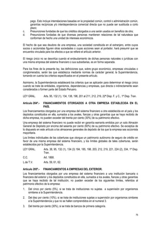 76
pago. Esto incluye interrelaciones basadas en la propiedad común, control o administración común,
garantías recíprocas y/o interdependencia comercial directa que no puede ser sustituida a corto
plazo;
c. Presunciones fundadas de que los créditos otorgados a una serán usados en beneficio de otra;
d. Presunciones fundadas de que diversas personas mantienen relaciones de tal naturaleza que
conforman de hecho una unidad de intereses económicos.
El hecho de que sea deudora de una empresa, una sociedad constituida en el extranjero, entre cuyos
socios o accionistas figuren otras sociedades o cuyas acciones sean al portador, hará presumir que se
encuentra vinculada para los efectos a que se refiere el artículo anterior.
El riesgo único no se desvirtúa cuando el endeudamiento de dichas personas naturales o jurídicas con
una misma empresa del sistema financiero o sus subsidiarias, es en forma separada.
Para los fines de la presente ley, las definiciones que, sobre grupo económico, empresas vinculadas o
conglomerados, serán las que establezca mediante normas de carácter general, la Superintendencia,
tomando en cuenta los criterios especificados en el presente artículo.
Asimismo, la Superintendencia establecerá los criterios que se aplicarán para determinar el riesgo único
cuando se trate de entidades, organismos, dependencias y empresas, que directa o indirectamente sean
considerados o formen parte del Estado Peruano.
LEY GRAL. Arts. 95, 132 (1), 134, 138, 198, 201 al 211, 212, 219, 22ª Disp. F. y C., 1ª Disp. Tran.
Artículo 204º.- FINANCIAMIENTOS OTORGADOS A OTRA EMPRESA ESTABLECIDA EN EL
PAÍS.
Los financiamientos otorgados por una empresa del sistema financiero a otra establecida en el país y los
depósitos constituidos en ella, sumados a los avales, fianzas y otras garantías que se haya recibido de
dicha empresa, no pueden exceder del treinta por ciento (30%) de su patrimonio efectivo.
Una empresa del sistema financiero no puede recibir en garantía warrants emitidos por un solo Almacén
General de Depósito por encima del sesenta por ciento (60%) de su patrimonio efectivo. Se exceptúa de
lo dispuesto en este artículo a los almacenes generales de depósito de los que la empresa sea accionista
mayoritaria.
Los límites individuales de las coberturas que otorgue un patrimonio autónomo de seguro de crédito en
favor de una misma empresa del sistema financiero, y los límites globales de tales coberturas, serán
establecidos por la Superintendencia.
LEY GRAL. Arts. 38, 95, 132 (1), 134 (3) 184, 185, 198, 203, 212, 219, 221, 224 (2), 334, 1ª Disp.
Tran.
C.C. Art. 1868.
L.de T.V. Arts. 59, 61, 62.
Artículo 205º.- FINANCIAMIENTOS A EMPRESAS DEL EXTERIOR.
Los financiamientos otorgados por una empresa del sistema financiero a una institución bancaria o
financiera del exterior y los depósitos constituidos en ella, sumados a los avales, fianzas y otras garantías
que se haya recibido de tal institución, no pueden exceder de los siguientes límites, referidos al
patrimonio efectivo de la empresa:
1. Del cinco por ciento (5%), si se trata de instituciones no sujetas a supervisión por organismos
similares a la Superintendencia.
2. Del diez por ciento (10%), si se trata de instituciones sujetas a supervisión por organismos similares
a la Superintendencia y que no se hallen comprendidos en el numeral 3.
3. Del treinta por ciento (30%), si se trata de bancos de primera categoría.
 