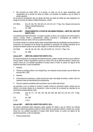 77
4. Del cincuenta por ciento (50%), si el exceso, en cada uno de los casos precedentes, está
representado por la emisión de cartas de crédito, con exclusión de aquéllas a que se refiere el
párrafo siguiente.
No se toma en consideración para los efectos del límite, las cartas de crédito que sean pagaderas con
arreglo al Convenio de Pagos y Créditos Recíprocos - ALADI.
LEY GRAL. Arts. 95, 184, 185, 198, 203, 212, 216, 219, 221, 1ª Disp. Tran. Glosario (Convenio de
Pagos y Créditos Recíprocos).
C.C. Art. 1868.
Artículo 206º.- FINANCIAMIENTOS A FAVOR DE UNA MISMA PERSONA - LÍMITE DEL DIEZ POR
CIENTO (10%).
Las empresas del sistema financiero no pueden conceder, en favor o por cuenta de una misma persona,
natural o jurídica, directa o indirectamente, créditos, inversiones o contingentes que excedan el
equivalente al diez por ciento (10%) de su patrimonio efectivo.
En el límite indicado en el párrafo anterior están comprendidas todas las modalidades de financiamiento e
inversiones, con excepción de las fianzas que garanticen la suscripción de contratos derivados de los
procesos de licitación pública, las que están sujetas a un límite de treinta por ciento (30%).
LEY GRAL. Arts. 95, 184, 185, 198, , 203, 207 al 209, 212, 219, 221, 1ª Disp. Tran.
C.C. Art. 1868.
Artículo 207º.- LÍMITE DEL QUINCE POR CIENTO (15%).
De manera excepcional, las empresas del sistema financiero pueden exceder el límite a que se refiere el
artículo anterior, hasta el equivalente al quince por ciento (15%) de su patrimonio efectivo, siempre que,
cuando menos por una cantidad equivalente al exceso sobre el límite, se cuente con alguna de las
siguientes garantías, a valor de realización:
1. Hipoteca.
2. Prenda con entrega jurídica o con entrega física, con excepción de las prendas a que se refieren los
artículos 208º y 209º.
3. Warrants.
4. Conocimientos de embarque y cartas de porte que hayan sido objeto de endoso o cesión, sólo si la
operación fuese de financiamiento de importaciones.
5. Fiducia en garantía constituida sobre los bienes a que se refiere este artículo.
Las garantías a que se contrae el numeral 4 pueden constar en documento aparte, siempre que se
refieran a los bienes materia de la importación y obren en poder de la empresa los originales de los
documentos correspondientes a ésta.
LEY GRAL. Arts. 95, 171, 172, 184, 185, 198, 203, 206, 208, 209, 212, 219, 221, 274, 1ª Disp.
Tran.
C.C. Art. 1097.
L.G.M. 2 ª D.F.
Artículo 208º.- LÍMITE DEL VEINTE POR CIENTO ( 20%).
De manera excepcional estas empresas pueden exceder los límites a que se refieren los artículos
anteriores, hasta el equivalente al veinte por ciento (20%) de su patrimonio efectivo, siempre que, cuando
menos por una cantidad equivalente al exceso sobre dichos límites, se cuente con alguna de las
siguientes garantías, a valor de realización:
1. Primera prenda sobre:
 