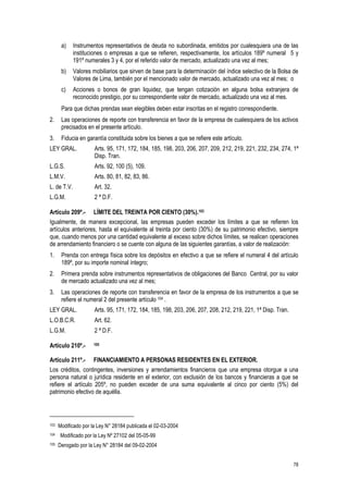 78
a) Instrumentos representativos de deuda no subordinada, emitidos por cualesquiera una de las
instituciones o empresas a que se refieren, respectivamente, los artículos 189º numeral 5 y
191º numerales 3 y 4, por el referido valor de mercado, actualizado una vez al mes;
b) Valores mobiliarios que sirven de base para la determinación del índice selectivo de la Bolsa de
Valores de Lima, también por el mencionado valor de mercado, actualizado una vez al mes; o
c) Acciones o bonos de gran liquidez, que tengan cotización en alguna bolsa extranjera de
reconocido prestigio, por su correspondiente valor de mercado, actualizado una vez al mes.
Para que dichas prendas sean elegibles deben estar inscritas en el registro correspondiente.
2. Las operaciones de reporte con transferencia en favor de la empresa de cualesquiera de los activos
precisados en el presente artículo.
3. Fiducia en garantía constituida sobre los bienes a que se refiere este artículo.
LEY GRAL. Arts. 95, 171, 172, 184, 185, 198, 203, 206, 207, 209, 212, 219, 221, 232, 234, 274, 1ª
Disp. Tran.
L.G.S. Arts. 92, 100 (5), 109.
L.M.V. Arts. 80, 81, 82, 83, 86.
L. de T.V. Art. 32.
L.G.M. 2 ª D.F.
Artículo 209º.- LÍMITE DEL TREINTA POR CIENTO (30%).103
Igualmente, de manera excepcional, las empresas pueden exceder los límites a que se refieren los
artículos anteriores, hasta el equivalente al treinta por ciento (30%) de su patrimonio efectivo, siempre
que, cuando menos por una cantidad equivalente al exceso sobre dichos límites, se realicen operaciones
de arrendamiento financiero o se cuente con alguna de las siguientes garantías, a valor de realización:
1. Prenda con entrega física sobre los depósitos en efectivo a que se refiere el numeral 4 del artículo
189º, por su importe nominal íntegro;
2. Primera prenda sobre instrumentos representativos de obligaciones del Banco Central, por su valor
de mercado actualizado una vez al mes;
3. Las operaciones de reporte con transferencia en favor de la empresa de los instrumentos a que se
refiere el numeral 2 del presente artículo 104 .
LEY GRAL. Arts. 95, 171, 172, 184, 185, 198, 203, 206, 207, 208, 212, 219, 221, 1ª Disp. Tran.
L.O.B.C.R. Art. 62.
L.G.M. 2 ª D.F.
Artículo 210º.- 105
Artículo 211º.- FINANCIAMIENTO A PERSONAS RESIDENTES EN EL EXTERIOR.
Los créditos, contingentes, inversiones y arrendamientos financieros que una empresa otorgue a una
persona natural o jurídica residente en el exterior, con exclusión de los bancos y financieras a que se
refiere el artículo 205º, no pueden exceder de una suma equivalente al cinco por ciento (5%) del
patrimonio efectivo de aquélla.
103 Modificado por la Ley N° 28184 publicada el 02-03-2004
104 Modificado por la Ley Nº 27102 del 05-05-99
105 Derogado por la Ley N° 28184 del 09-02-2004
 