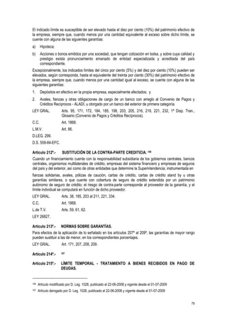 79
El indicado límite es susceptible de ser elevado hasta el diez por ciento (10%) del patrimonio efectivo de
la empresa, siempre que, cuando menos por una cantidad equivalente al exceso sobre dicho límite, se
cuente con alguna de las siguientes garantías:
a) Hipoteca;
b) Acciones o bonos emitidos por una sociedad, que tengan cotización en bolsa, y sobre cuya calidad y
prestigio exista pronunciamiento emanado de entidad especializada y acreditada del país
correspondiente.
Excepcionalmente, los indicados límites del cinco por ciento (5%) y del diez por ciento (10%) pueden ser
elevados, según corresponda, hasta el equivalente del treinta por ciento (30%) del patrimonio efectivo de
la empresa, siempre que, cuando menos por una cantidad igual al exceso, se cuente con alguna de las
siguientes garantías:
1. Depósitos en efectivo en la propia empresa, especialmente afectados; y
2. Avales, fianzas y otras obligaciones de cargo de un banco con arreglo al Convenio de Pagos y
Créditos Recíprocos - ALADI, u otorgado por un banco del exterior de primera categoría.
LEY GRAL. Arts. 95, 171, 172, 184, 185, 198, 203, 205, 216, 219, 221, 232, 1ª Disp. Tran.,
Glosario (Convenio de Pagos y Créditos Recíprocos).
C.C. Art. 1868.
L.M.V. Art. 86.
D.LEG. 299.
D.S. 559-84-EFC.
Artículo 212º.- SUSTITUCIÓN DE LA CONTRA-PARTE CREDITICIA. 106
Cuando un financiamiento cuente con la responsabilidad subsidiaria de los gobiernos centrales, bancos
centrales, organismos multilaterales de crédito, empresas del sistema financiero y empresas de seguros
del país y del exterior, así como de otras entidades que determine la Superintendencia; instrumentada en
fianzas solidarias, avales, pólizas de caución, cartas de crédito, cartas de crédito stand by u otras
garantías similares, o que cuente con cobertura de seguro de crédito extendida por un patrimonio
autónomo de seguro de crédito; el riesgo de contra-parte corresponde al proveedor de la garantía, y el
límite individual se computará en función de dicho proveedor.
LEY GRAL. Arts. 38, 185, 203 al 211, 221, 334.
C.C. Art. 1868.
L.de T.V. Arts. 59, 61, 62.
LEY 26827.
Artículo 213º.- NORMAS SOBRE GARANTÍAS.
Para efectos de la aplicación de lo señalado en los artículos 207º al 209º, las garantías de mayor rango
pueden sustituir a las de menor, en los correspondientes porcentajes.
LEY GRAL. Art. 171, 207, 208, 209.
Artículo 214º.- 107
Artículo 215º.- LÍMITE TEMPORAL - TRATAMIENTO A BIENES RECIBIDOS EN PAGO DE
DEUDAS.
106 Artículo modificado por D. Leg. 1028, publicado el 22-06-2008 y vigente desde el 01-07-2009
107 Artículo derogado por D. Leg. 1028, publicado el 22-06-2008 y vigente desde el 01-07-2009
 