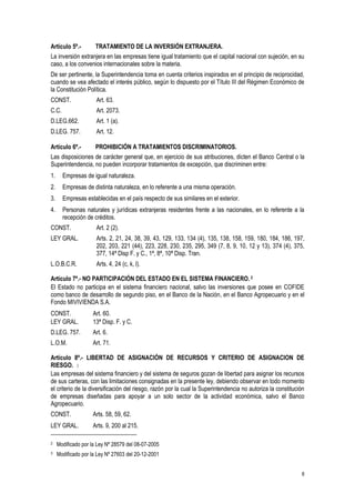 8
Artículo 5º.- TRATAMIENTO DE LA INVERSIÓN EXTRANJERA.
La inversión extranjera en las empresas tiene igual tratamiento que el capital nacional con sujeción, en su
caso, a los convenios internacionales sobre la materia.
De ser pertinente, la Superintendencia toma en cuenta criterios inspirados en el principio de reciprocidad,
cuando se vea afectado el interés público, según lo dispuesto por el Título III del Régimen Económico de
la Constitución Política.
CONST. Art. 63.
C.C. Art. 2073.
D.LEG.662. Art. 1 (a).
D.LEG. 757. Art. 12.
Artículo 6º.- PROHIBICIÓN A TRATAMIENTOS DISCRIMINATORIOS.
Las disposiciones de carácter general que, en ejercicio de sus atribuciones, dicten el Banco Central o la
Superintendencia, no pueden incorporar tratamientos de excepción, que discriminen entre:
1. Empresas de igual naturaleza.
2. Empresas de distinta naturaleza, en lo referente a una misma operación.
3. Empresas establecidas en el país respecto de sus similares en el exterior.
4. Personas naturales y jurídicas extranjeras residentes frente a las nacionales, en lo referente a la
recepción de créditos.
CONST. Art. 2 (2).
LEY GRAL. Arts. 2, 21, 24, 38, 39, 43, 129, 133, 134 (4), 135, 138, 158, 159, 180, 184, 186, 197,
202, 203, 221 (44), 223, 228, 230, 235, 295, 349 (7, 8, 9, 10, 12 y 13), 374 (4), 375,
377, 14ª Disp F. y C., 1ª, 8ª, 10ª Disp. Tran.
L.O.B.C.R. Arts. 4, 24 (c, k, l).
Artículo 7º.- NO PARTICIPACIÓN DEL ESTADO EN EL SISTEMA FINANCIERO. 2
El Estado no participa en el sistema financiero nacional, salvo las inversiones que posee en COFIDE
como banco de desarrollo de segundo piso, en el Banco de la Nación, en el Banco Agropecuario y en el
Fondo MIVIVIENDA S.A.
CONST. Art. 60.
LEY GRAL. 13ª Disp. F. y C.
D.LEG. 757. Art. 6.
L.O.M. Art. 71.
Artículo 8º.- LIBERTAD DE ASIGNACIÓN DE RECURSOS Y CRITERIO DE ASIGNACION DE
RIESGO. 3
Las empresas del sistema financiero y del sistema de seguros gozan de libertad para asignar los recursos
de sus carteras, con las limitaciones consignadas en la presente ley, debiendo observar en todo momento
el criterio de la diversificación del riesgo, razón por la cual la Superintendencia no autoriza la constitución
de empresas diseñadas para apoyar a un solo sector de la actividad económica, salvo el Banco
Agropecuario.
CONST. Arts. 58, 59, 62.
LEY GRAL. Arts. 9, 200 al 215.
2 Modificado por la Ley Nº 28579 del 08-07-2005
3 Modificado por la Ley Nº 27603 del 20-12-2001
 