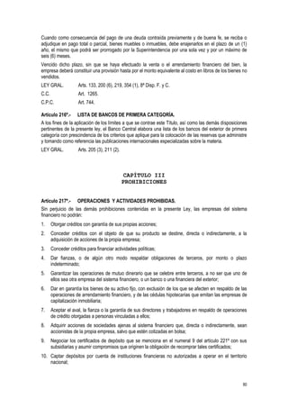 80
Cuando como consecuencia del pago de una deuda contraída previamente y de buena fe, se reciba o
adjudique en pago total o parcial, bienes muebles o inmuebles, debe enajenarlos en el plazo de un (1)
año, el mismo que podrá ser prorrogado por la Superintendencia por una sola vez y por un máximo de
seis (6) meses.
Vencido dicho plazo, sin que se haya efectuado la venta o el arrendamiento financiero del bien, la
empresa deberá constituir una provisión hasta por el monto equivalente al costo en libros de los bienes no
vendidos.
LEY GRAL. Arts. 133, 200 (6), 219, 354 (1), 8ª Disp. F. y C.
C.C. Art. 1265.
C.P.C. Art. 744.
Artículo 216º.- LISTA DE BANCOS DE PRIMERA CATEGORÍA.
A los fines de la aplicación de los límites a que se contrae este Título, así como las demás disposiciones
pertinentes de la presente ley, el Banco Central elabora una lista de los bancos del exterior de primera
categoría con prescindencia de los criterios que aplique para la colocación de las reservas que administre
y tomando como referencia las publicaciones internacionales especializadas sobre la materia.
LEY GRAL. Arts. 205 (3), 211 (2).
CAPÍTULO III
PROHIBICIONES
Artículo 217º.- OPERACIONES Y ACTIVIDADES PROHIBIDAS.
Sin perjuicio de las demás prohibiciones contenidas en la presente Ley, las empresas del sistema
financiero no podrán:
1. Otorgar créditos con garantía de sus propias acciones;
2. Conceder créditos con el objeto de que su producto se destine, directa o indirectamente, a la
adquisición de acciones de la propia empresa;
3. Conceder créditos para financiar actividades políticas;
4. Dar fianzas, o de algún otro modo respaldar obligaciones de terceros, por monto o plazo
indeterminado;
5. Garantizar las operaciones de mutuo dinerario que se celebre entre terceros, a no ser que uno de
ellos sea otra empresa del sistema financiero, o un banco o una financiera del exterior;
6. Dar en garantía los bienes de su activo fijo, con exclusión de los que se afecten en respaldo de las
operaciones de arrendamiento financiero, y de las cédulas hipotecarias que emitan las empresas de
capitalización inmobiliaria;
7. Aceptar el aval, la fianza o la garantía de sus directores y trabajadores en respaldo de operaciones
de crédito otorgadas a personas vinculadas a ellos;
8. Adquirir acciones de sociedades ajenas al sistema financiero que, directa o indirectamente, sean
accionistas de la propia empresa, salvo que estén cotizadas en bolsa;
9. Negociar los certificados de depósito que se menciona en el numeral 9 del artículo 221º con sus
subsidiarias y asumir compromisos que originen la obligación de recomprar tales certificados;
10. Captar depósitos por cuenta de instituciones financieras no autorizadas a operar en el territorio
nacional;
 