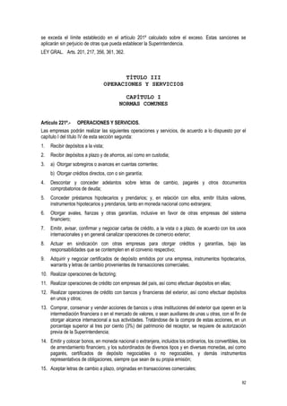 82
se exceda el límite establecido en el artículo 201º calculado sobre el exceso. Estas sanciones se
aplicarán sin perjuicio de otras que pueda establecer la Superintendencia.
LEY GRAL. Arts. 201, 217, 356, 361, 362.
TÍTULO III
OPERACIONES Y SERVICIOS
CAPÍTULO I
NORMAS COMUNES
Artículo 221º.- OPERACIONES Y SERVICIOS.
Las empresas podrán realizar las siguientes operaciones y servicios, de acuerdo a lo dispuesto por el
capítulo I del título IV de esta sección segunda:
1. Recibir depósitos a la vista;
2. Recibir depósitos a plazo y de ahorros, así como en custodia;
3. a) Otorgar sobregiros o avances en cuentas corrientes;
b) Otorgar créditos directos, con o sin garantía;
4. Descontar y conceder adelantos sobre letras de cambio, pagarés y otros documentos
comprobatorios de deuda;
5. Conceder préstamos hipotecarios y prendarios; y, en relación con ellos, emitir títulos valores,
instrumentos hipotecarios y prendarios, tanto en moneda nacional como extranjera;
6. Otorgar avales, fianzas y otras garantías, inclusive en favor de otras empresas del sistema
financiero;
7. Emitir, avisar, confirmar y negociar cartas de crédito, a la vista o a plazo, de acuerdo con los usos
internacionales y en general canalizar operaciones de comercio exterior;
8. Actuar en sindicación con otras empresas para otorgar créditos y garantías, bajo las
responsabilidades que se contemplen en el convenio respectivo;
9. Adquirir y negociar certificados de depósito emitidos por una empresa, instrumentos hipotecarios,
warrants y letras de cambio provenientes de transacciones comerciales;
10. Realizar operaciones de factoring;
11. Realizar operaciones de crédito con empresas del país, así como efectuar depósitos en ellas;
12. Realizar operaciones de crédito con bancos y financieras del exterior, así como efectuar depósitos
en unos y otros;
13. Comprar, conservar y vender acciones de bancos u otras instituciones del exterior que operen en la
intermediación financiera o en el mercado de valores, o sean auxiliares de unas u otras, con el fin de
otorgar alcance internacional a sus actividades. Tratándose de la compra de estas acciones, en un
porcentaje superior al tres por ciento (3%) del patrimonio del receptor, se requiere de autorización
previa de la Superintendencia;
14. Emitir y colocar bonos, en moneda nacional o extranjera, incluidos los ordinarios, los convertibles, los
de arrendamiento financiero, y los subordinados de diversos tipos y en diversas monedas, así como
pagarés, certificados de depósito negociables o no negociables, y demás instrumentos
representativos de obligaciones, siempre que sean de su propia emisión;
15. Aceptar letras de cambio a plazo, originadas en transacciones comerciales;
 