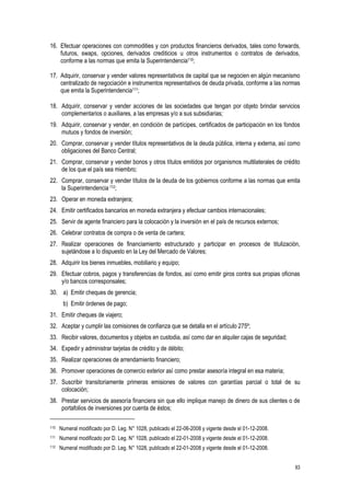 83
16. Efectuar operaciones con commodities y con productos financieros derivados, tales como forwards,
futuros, swaps, opciones, derivados crediticios u otros instrumentos o contratos de derivados,
conforme a las normas que emita la Superintendencia110;
17. Adquirir, conservar y vender valores representativos de capital que se negocien en algún mecanismo
centralizado de negociación e instrumentos representativos de deuda privada, conforme a las normas
que emita la Superintendencia111;
18. Adquirir, conservar y vender acciones de las sociedades que tengan por objeto brindar servicios
complementarios o auxiliares, a las empresas y/o a sus subsidiarias;
19. Adquirir, conservar y vender, en condición de partícipes, certificados de participación en los fondos
mutuos y fondos de inversión;
20. Comprar, conservar y vender títulos representativos de la deuda pública, interna y externa, así como
obligaciones del Banco Central;
21. Comprar, conservar y vender bonos y otros títulos emitidos por organismos multilaterales de crédito
de los que el país sea miembro;
22. Comprar, conservar y vender títulos de la deuda de los gobiernos conforme a las normas que emita
la Superintendencia112;
23. Operar en moneda extranjera;
24. Emitir certificados bancarios en moneda extranjera y efectuar cambios internacionales;
25. Servir de agente financiero para la colocación y la inversión en el país de recursos externos;
26. Celebrar contratos de compra o de venta de cartera;
27. Realizar operaciones de financiamiento estructurado y participar en procesos de titulización,
sujetándose a lo dispuesto en la Ley del Mercado de Valores;
28. Adquirir los bienes inmuebles, mobiliario y equipo;
29. Efectuar cobros, pagos y transferencias de fondos, así como emitir giros contra sus propias oficinas
y/o bancos corresponsales;
30. a) Emitir cheques de gerencia;
b) Emitir órdenes de pago;
31. Emitir cheques de viajero;
32. Aceptar y cumplir las comisiones de confianza que se detalla en el artículo 275º;
33. Recibir valores, documentos y objetos en custodia, así como dar en alquiler cajas de seguridad;
34. Expedir y administrar tarjetas de crédito y de débito;
35. Realizar operaciones de arrendamiento financiero;
36. Promover operaciones de comercio exterior así como prestar asesoría integral en esa materia;
37. Suscribir transitoriamente primeras emisiones de valores con garantías parcial o total de su
colocación;
38. Prestar servicios de asesoría financiera sin que ello implique manejo de dinero de sus clientes o de
portafolios de inversiones por cuenta de éstos;
110 Numeral modificado por D. Leg. N° 1028, publicado el 22-06-2008 y vigente desde el 01-12-2008.
111 Numeral modificado por D. Leg. N° 1028, publicado el 22-01-2008 y vigente desde el 01-12-2008.
112 Numeral modificado por D. Leg. N° 1028, publicado el 22-01-2008 y vigente desde el 01-12-2008.
 