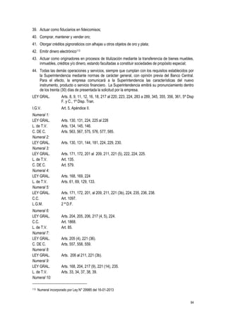 84
39. Actuar como fiduciarios en fideicomisos;
40. Comprar, mantener y vender oro;
41. Otorgar créditos pignoraticios con alhajas u otros objetos de oro y plata;
42. Emitir dinero electrónico113
43. Actuar como originadores en procesos de titulización mediante la transferencia de bienes muebles,
inmuebles, créditos y/o dinero, estando facultadas a constituir sociedades de propósito especial;
44. Todas las demás operaciones y servicios, siempre que cumplan con los requisitos establecidos por
la Superintendencia mediante normas de carácter general, con opinión previa del Banco Central.
Para el efecto, la empresa comunicará a la Superintendencia las características del nuevo
instrumento, producto o servicio financiero. La Superintendencia emitirá su pronunciamiento dentro
de los treinta (30) días de presentada la solicitud por la empresa.
LEY GRAL. Arts. 8, 9, 11, 12, 16, 18, 217 al 220, 223, 224, 283 a 289, 345, 355, 356, 361, 5ª Disp
F. y C., 1ª Disp. Tran.
I.G.V. Art. 5, Apéndice II.
Numeral 1:
LEY GRAL. Arts. 130, 131, 224, 225 al 228
L. de T.V. Arts. 134, 145, 146.
C. DE C. Arts. 563, 567, 575, 576, 577, 585.
Numeral 2:
LEY GRAL. Arts. 130, 131, 144, 181, 224, 229, 230.
Numeral 3:
LEY GRAL. Arts. 171, 172, 201 al 209, 211, 221 (5), 222, 224, 225.
L. de T.V. Art. 135.
C. DE C. Art. 579.
Numeral 4:
LEY GRAL. Arts. 168, 169, 224
L. de T.V. Arts. 61, 69, 129, 133.
Numeral 5:
LEY GRAL. Arts. 171, 172, 201, al 209, 211, 221 (3b), 224, 235, 236, 238.
C.C. Art. 1097.
L.G.M. 2 ª D.F.
Numeral 6:
LEY GRAL. Arts. 204, 205, 206, 217 (4, 5), 224.
C.C. Art. 1868.
L. de T.V. Art. 85.
Numeral 7:
LEY GRAL. Arts. 205 (4), 221 (36).
C. DE C. Arts. 557, 558, 559.
Numeral 8:
LEY GRAL. Arts. 206 al 211, 221 (3b).
Numeral 9:
LEY GRAL. Arts. 168, 204, 217 (9), 221 (14), 235.
L. de T.V. Arts. 33, 34, 37, 38, 39.
Numeral 10:
113 Numeral incorporado por Ley N° 29985 del 16-01-2013
 
