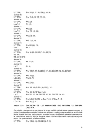 86
LEY GRAL. Arts. 200 (6), 217 (6), 354 (3), 355 (4).
Numeral 29:
LEY GRAL. Arts. 17 (5), 18, 193, 275 (14).
Numeral 30:
LEY GRAL. Arts. 225.
L. de T.V. Art. 157.
Numeral 31:
LEY GRAL. Arts. 225.
L. de T.V. Arts. 158, 159, 160.
Numeral 32:
LEY GRAL. Arts. 275, 276.
Numeral 33:
LEY GRAL. Arts. 17 (2), 18.
Numeral 34:
LEY GRAL. Arts. 221 (3b), 230.
I.G.V. Art. 18.
Numeral 35:
LEY GRAL. Arts. 16 (B2), 18, 200 (7), 210, 282 (7).
D.L. 299.
D.S. 559-84-EFC.
Numeral 36:
LEY GRAL. Art. 221 (7).
Numeral 37:
L.M.V. Art. 53.
Numeral 39:
LEY GRAL. Arts. 158 (2), 223 (6), 224 (6), 241, 242, 246, 251, 252, 256, 257, 261.
Numeral 40:
LEY GRAL. Arts. 200 (2).
L.O.B.C.R. Arts. 66, 72.
Numeral 41:
LEY GRAL. Arts. 221 (5).
Numeral 42:
LEY GRAL. Arts. 186, 200 (3), 221 (16), 223 (2), 283.
Numeral 43:
LEY GRAL. Arts. 349 (8), 18ª Disp. F. y C.
L.M.V. Arts. 291, 293, 294, 295, 296, 301, 302, 308, 313, 324, 325.
Numeral 44:
LEY GRAL. Arts. 349 (8, 16), 359, 1a. Disp. F. y C., 20ª Disp. F. y C.
L.O.B.C.R. Arts. 24 (i, j), 97.
Artículo 222º.- EVALUACIÓN DE LAS OPERACIONES QUE INTEGRAN LA CARTERA
CREDITICIA.
Con relación a las operaciones que integran la cartera crediticia, deberá tenerse presente que para su
evaluación se tomará en cuenta los flujos de caja del deudor, sus ingresos y capacidad de servicio de la
deuda, situación financiera, patrimonio neto, proyectos futuros y otros factores relevantes para determinar
la capacidad del servicio y pago de deuda del deudor. El criterio básico es la capacidad de pago del
deudor. Las garantías tienen carácter subsidiario.
LEY GRAL. Arts. 132 (4), 133, 136, 221 (3b, 5, 26).
 