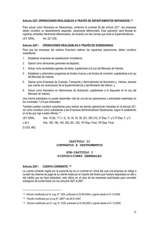 87
Artículo 223º.-OPERACIONES REALIZABLES A TRAVÉS DE DEPARTAMENTOS SEPARADOS.114
Para actuar como fiduciarios en fideicomisos, conforme el numeral 39 del artículo 221°, las empresas
deben constituir un departamento separado, claramente diferenciado. Esta operación será llevada en
registros contables claramente diferenciados, de acuerdo con las normas que dicte la Superintendencia.
LEY GRAL. Art. 221 (39).
Artículo 224º.- OPERACIONES REALIZABLES A TRAVÉS DE SUBSIDIARIAS.
Para que las empresas del sistema financiero realicen las siguientes operaciones, deben constituir
subsidiarias:
1. Establecer empresas de capitalización inmobiliaria;
2. Operar como almacenes generales de depósito;
3. Actuar como sociedades agentes de bolsa, sujetándose a la Ley del Mercado de Valores;
4. Establecer y administrar programas de fondos mutuos y de fondos de inversión, sujetándose a la Ley
del Mercado de Valores;
5. Operar como Empresas de Custodia, Transporte y Administración de Numerario y Valores, siempre
que cuente con autorización de la Superintendencia y del Ministerio del Interior; y
6. Actuar como fiduciarios en fideicomisos de titulización, sujetándose a lo dispuesto en la Ley del
Mercado de Valores.
Una misma subsidiaria no puede desarrollar más de una de las operaciones o actividades reseñadas en
los numerales 1 a 6 que anteceden.
También pueden constituir subsidiarias para realizar las demás operaciones indicadas en el artículo 221,
así como constituir como subsidiarias a las Empresas Administradoras Hipotecarias, según lo establecido
en la ley que rige a estas últimas.115
LEY GRAL. Arts. 16 (B), 17 (1, 2), 18, 34, 35, 36, 221, 282 (10), 2ª Disp. F. y C.3ª Disp. F. y C.
L.M.V. Arts. 185, 186, 194, 259, 261, 302, 16ª Disp. Final, 18ª Disp. Final.
D.LEG. 862.
CAPÍTULO II
CONTRATOS E INSTRUMENTOS
SUB-CAPÍTULO I
DISPOSICIONES GENERALES
Artículo 225º.- CUENTA CORRIENTE. 116
La cuenta corriente regida por la presente ley es un contrato en virtud del cual una empresa se obliga a
cumplir las órdenes de pago de su cliente hasta por el importe del dinero que hubiere depositado en ella o
del crédito que se haya estipulado, esto último en el caso de las empresas autorizadas para conceder
sobregiros de conformidad con los artículos 283º al 289°.
114 Artículo modificado por D. Leg. N° 1028, publicado el 22-06-2008 y vigente desde el 01-12-2008.
115 Párrafo modificado por la Ley N° 28971 del 26-01-2007.
116 Artículo modificado por D. Leg. N° 1028, publicado el 22-06-2008 y vigente desde el 01-12-2008,
 