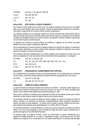 88
LEY GRAL. Arts. 221 (1, 3b), 226, 227, 228, 283
C. de C. Arts. 563, 564, 567.
L. de T.V. Arts. 135, 145.
C.C. Art. 1351.
Artículo 226º.- EFECTOS DE LA CUENTA CORRIENTE.
Hay novación en todo crédito del uno contra el otro, de cualquier naturaleza y fecha que sea, si el crédito
pasa a una cuenta corriente; salvo que el acreedor o deudor acuerden expresa reserva de sus derechos.
Todo abono o cargo dentro de la cuenta corriente, produce compensación.
Las medidas cautelares que se dispongan respecto de cuentas corrientes sólo surtirán efecto sobre el
saldo que resulte luego de que la empresa aplique sobre ella los cargos que corresponda por las deudas
vencidas que mantenga el titular de la cuenta a la fecha de notificación de dichas medidas y siempre que
no se encuentre sujeto a gravamen alguno.
La existencia del contrato de cuenta corriente se acredita por cualquiera de los medios de prueba
admitidos por la ley, excepto la declaración testimonial.
No es consubstancial a la cuenta corriente la entrega al cliente de un talonario de cheques. La disposición
de los recursos disponibles en cuenta corriente puede efectuarse mediante la celebración de un pacto
autónomo de cheque o a través de otros pactos.
Las empresas informarán periódicamente a sus clientes respecto de sus estados de cuenta, los que se
darán por aceptados de no ser observados dentro de los treinta (30) días siguientes a su recepción.
LEY GRAL. Arts. 221 (1), 225, 227, 228.
C.C. Arts. 143, 144, 1277, 1278, 1288, 1290, 1352, 1353, 1411, 1412.
C.P.C. Arts. 192 (2), 612.
C. DE C. Arts. 567, 571, 575, 578.
Artículo 227º.- PRESUNCIÓN DEL CONSENTIMIENTO DEL CÓNYUGE.
En el establecimiento de cuentas corrientes por personas naturales y en las operaciones que se efectúe
con las mismas, se presume de pleno derecho el consentimiento del cónyuge del titular de la cuenta.
LEY GRAL. Arts. 221 (1), 225, 226.
C.C. Arts. 302, 310, 313, 314, 315.
Artículo 228º.- CIERRE DE CUENTA CORRIENTE.
La cuenta corriente se cierra por iniciativa de la empresa o del cliente. La empresa puede negarse a la
solicitud que le formule el cliente para el cierre de la cuenta en el caso que la misma mantenga saldo
deudor o que el cliente tuviese obligaciones pendientes de pago con ésta.
Salvo pacto en contrario, la empresa podrá compensar los saldos de las distintas cuentas que el cliente
mantenga con ella, inclusive cuando se realice el cierre de una cuenta corriente.
Las empresas cerrarán las cuentas corrientes de quienes registren el rechazo de cheques por falta de
fondos, conforme a los términos que determine la Superintendencia. Dicho organismo sancionará a
quienes incumplan con esta obligación. La relación de las cuentas corrientes cerradas por esta razón,
será publicada mensualmente por la Superintendencia, en el Diario Oficial “El Peruano”.
Las empresas notificarán a la Superintendencia, los cierres de cuentas corrientes que realicen por falta de
fondos, a fin de que ésta disponga el cierre inmediato de todas las demás cuentas corrientes que el
sancionado tenga en el resto del sistema financiero.
La empresa puede, en cualquier momento, remitir una comunicación al cliente, advirtiéndole de la
existencia de saldos deudores en su cuenta y requiriéndole el pago. Transcurridos quince (15) días
hábiles de la recepción de la comunicación sin que hubiere observaciones, la empresa está facultada
 