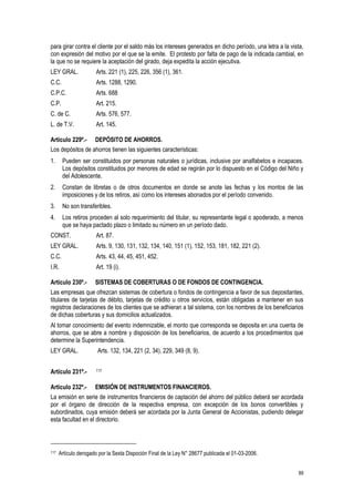 89
para girar contra el cliente por el saldo más los intereses generados en dicho período, una letra a la vista,
con expresión del motivo por el que se la emite. El protesto por falta de pago de la indicada cambial, en
la que no se requiere la aceptación del girado, deja expedita la acción ejecutiva.
LEY GRAL. Arts. 221 (1), 225, 226, 356 (1), 361.
C.C. Arts. 1288, 1290.
C.P.C. Arts. 688
C.P. Art. 215.
C. de C. Arts. 576, 577.
L. de T.V. Art. 145.
Artículo 229º.- DEPÓSITO DE AHORROS.
Los depósitos de ahorros tienen las siguientes características:
1. Pueden ser constituidos por personas naturales o jurídicas, inclusive por analfabetos e incapaces.
Los depósitos constituidos por menores de edad se regirán por lo dispuesto en el Código del Niño y
del Adolescente.
2. Constan de libretas o de otros documentos en donde se anote las fechas y los montos de las
imposiciones y de los retiros, así como los intereses abonados por el período convenido.
3. No son transferibles.
4. Los retiros proceden al solo requerimiento del titular, su representante legal o apoderado, a menos
que se haya pactado plazo o limitado su número en un período dado.
CONST. Art. 87.
LEY GRAL. Arts. 9, 130, 131, 132, 134, 140, 151 (1), 152, 153, 181, 182, 221 (2).
C.C. Arts. 43, 44, 45, 451, 452.
I.R. Art. 19 (i).
Artículo 230º.- SISTEMAS DE COBERTURAS O DE FONDOS DE CONTINGENCIA.
Las empresas que ofrezcan sistemas de cobertura o fondos de contingencia a favor de sus depositantes,
titulares de tarjetas de débito, tarjetas de crédito u otros servicios, están obligadas a mantener en sus
registros declaraciones de los clientes que se adhieran a tal sistema, con los nombres de los beneficiarios
de dichas coberturas y sus domicilios actualizados.
Al tomar conocimiento del evento indemnizable, el monto que corresponda se deposita en una cuenta de
ahorros, que se abre a nombre y disposición de los beneficiarios, de acuerdo a los procedimientos que
determine la Superintendencia.
LEY GRAL. Arts. 132, 134, 221 (2, 34), 229, 349 (8, 9).
Artículo 231º.- 117
Articulo 232º.- EMISIÓN DE INSTRUMENTOS FINANCIEROS.
La emisión en serie de instrumentos financieros de captación del ahorro del público deberá ser acordada
por el órgano de dirección de la respectiva empresa, con excepción de los bonos convertibles y
subordinados, cuya emisión deberá ser acordada por la Junta General de Accionistas, pudiendo delegar
esta facultad en el directorio.
117 Artículo derogado por la Sexta Dispoción Final de la Ley N° 28677 publicada el 01-03-2006.
 