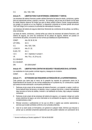 9
C.C. Arts. 1354, 1355.
Artículo 9º.- LIBERTAD PARA FIJAR INTERESES, COMISIONES Y TARIFAS.
Las empresas del sistema financiero pueden señalar libremente las tasas de interés, comisiones y gastos
para sus operaciones activas y pasivas y servicios. Sin embargo, para el caso de la fijación de las tasas
de interés deberán observar los límites que para el efecto señale el Banco Central, excepcionalmente,
con arreglo a lo previsto en su Ley Orgánica. La disposición contenida en el primer párrafo del artículo
1243º del Código Civil no alcanza a la actividad de intermediación financiera.
Las empresas del sistema de seguros determinan libremente las condiciones de las pólizas, sus tarifas y
otras comisiones.
Las tasas de interés, comisiones, y demás tarifas que cobren las empresas del sistema financiero y del
sistema de seguros, así como las condiciones de las pólizas de seguros, deberán ser puestas en
conocimiento del público, de acuerdo con las normas que establezca la Superintendencia.
CONST. Arts. 58, 59, 62, 84.
LEY GRAL. Art. 8.
C.C. Arts. 1243, 1244.
L.O.B.C.R. Arts. 51, 52.
D.LEG. 757. Art. 4.
I.G.V. Art. 7, Apéndice II numeral 1.
I.R. Arts. 19 (c, i, ll), 24 (a y b).
D.S. 009-98-EF.
D.S. 034-98-EF.
DIR. 001-2000-SUNAT
Artículo 10º.- LIBERTAD PARA CONTRATAR SEGUROS Y REASEGUROS EN EL EXTERIOR.
Los residentes en el país pueden contratar seguros y reaseguros en el exterior.
CONST. Arts. 2 (14), 62.
Artículo 11º.- ACTIVIDADES QUE REQUIEREN AUTORIZACIÓN DE LA SUPERINTENDENCIA.
Toda persona que opere bajo el marco de la presente ley requiere de autorización previa de la
Superintendencia de acuerdo con las normas establecidas en la presente ley. En consecuencia, aquélla
que carezca de esta autorización, se encuentra prohibida de:
1. Dedicarse al giro propio de las empresas del sistema financiero, y en especial, a captar o recibir en
forma habitual dinero de terceros, en depósito, mutuo o cualquier otra forma, y colocar habitualmente
tales recursos en forma de créditos, inversión o de habilitación de fondos, bajo cualquier modalidad
contractual.
2. Dedicarse al giro propio de las empresas del sistema de seguros y, en especial, otorgar por cuenta
propia coberturas de seguro, así como intermediar en la contratación de seguros; y otras actividades
complementarias a ésta. 4
3. Efectuar anuncios o publicaciones en los que se afirme o sugiera que practica operaciones y
servicios que le están prohibidos conforme a los numerales anteriores.
4. Usar en su razón social, en formularios y en general en cualquier medio, términos que induzcan a
pensar que su actividad comprende operaciones que sólo pueden realizarse con autorización de la
4 Numeral modificado por Decreto Legislativo N° 1052 del 26-06-2008
 
