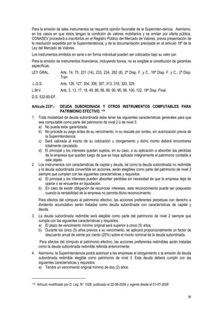 90
Para la emisión de tales instrumentos se requerirá opinión favorable de la Superinten-dencia. Asimismo,
en los casos en que éstos tengan la condición de valores mobiliarios y se emitan por oferta pública,
CONASEV procederá a inscribirlos en el Registro Público del Mercado de Valores, previa presentación de
la resolución expedida por la Superintendencia, y de la documentación precisada en el artículo 18º de la
Ley del Mercado de Valores.
Los instrumentos emitidos en serie o en forma individual pueden ser colocados bajo su valor par.
Para la emisión de instrumentos financieros, incluyendo bonos, no es exigible la constitución de garantías
específicas.
LEY GRAL. Arts. 74, 75, 221 (14), 233, 234, 282 (8), 2ª Disp. F. y C., 18ª Disp. F. y C., 2ª Disp.
Tran
.L.G.S. Arts. 126, 127, 304, 306, 307, 313, 318, 320, 329.
L.M.V. Arts. 3, 13, 17, 18, 49, 86, 88, 89, 90, 95, 98, 100, 122, 18ª Disp. Final.
D.S. 532-85-EF.
Artículo 233º.- DEUDA SUBORDINADA Y OTROS INSTRUMENTOS COMPUTABLES PARA
PATRIMONIO EFECTIVO. 118
1. Toda modalidad de deuda subordinada debe tener las siguientes características generales para que
sea computable como parte del patrimonio de nivel 2 ó de nivel 3:
a) No puede estar garantizada.
b) No procede su pago antes de su vencimiento, ni su rescate por sorteo, sin autorización previa de
la Superintendencia.
c) Será valorada al monto de su colocación u otorgamiento y dicho monto deberá encontrarse
totalmente cancelado.
d) El principal y los intereses quedan sujetos, en su caso, a su aplicación a absorber las pérdidas
de la empresa que queden luego de que se haya aplicado íntegramente el patrimonio contable a
este objeto.
2. Los instrumentos con características de capital y deuda, tal como la deuda subordinada no redimible
y la deuda subordinada convertible en acciones, serán elegibles como parte del patrimonio de nivel 2
siempre que cumplan con las siguientes características y requisitos:
a) El principal y los intereses pueden absorber pérdidas sin necesidad de que la empresa deje de
operar o se encuentre en liquidación.
b) En caso de existir obligación de reconocer intereses, este reconocimiento puede ser pospuesto
cuando la rentabilidad de la empresa no permita dicho reconocimiento.
Para efectos del cómputo al patrimonio efectivo, las acciones preferentes perpetuas con derecho a
dividendo acumulativo serán tratadas como deuda subordinada con características de capital y
deuda.
3. La deuda subordinada redimible será elegible como parte del patrimonio de nivel 2 siempre que
cumpla con las siguientes características y requisitos:
a) El plazo de vencimiento mínimo original será superior a cinco (5) años.
b) Durante los cinco (5) años previos a su vencimiento, se aplicará proporcionalmente un factor de
descuento anual de veinte por ciento (20%) sobre el monto nominal de la deuda subordinada.
Para efectos del cómputo al patrimonio efectivo, las acciones preferentes redimibles serán tratadas
como la deuda subordinada redimible referida anteriormente.
4. Asimismo, la Superintendencia podrá autorizar a las empresas el otorgamiento o la emisión de deuda
subordinada redimible elegible como patrimonio de nivel 3. Esta deuda deberá cumplir con las
siguientes características y requisitos:
a) Tendrá un vencimiento original mínimo de dos (2) años.
118 Artículo modificado por D. Leg. N° 1028, publicado el 22-06-2008 y vigente desde el 01-07-2009
 