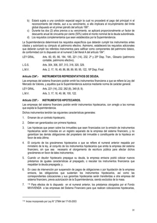91
b) Estará sujeta a una condición especial según la cual no procederá el pago del principal ni el
reconocimiento del interés, aun a su vencimiento, si ello implicara el incumplimiento del límite
global dispuesto en el primer párrafo del artículo 199°.
c) Durante los dos (2) años previos a su vencimiento, se aplicará proporcionalmente un factor de
descuento anual de cincuenta por ciento (50%) sobre el monto nominal de la deuda subordinada.
d) Los requisitos complementarios que sean establecidos por la Superintendencia.
La Superintendencia determinará los requisitos específicos que deberán cumplir los instrumentos antes
citados y autorizará su cómputo al patrimonio efectivo. Asimismo, establecerá los requisitos adicionales
que deberán cumplir los referidos instrumentos para calificar como componentes del patrimonio básico,
de conformidad con lo dispuesto en el numeral 3 del literal A del artículo 184°.
LEY GRAL. Arts. 60, 65, 66, 184, 185, 221 (14), 232, 2ª y 25ª Disp. Tran., Glosario (patrimonio
contable, patrimonio efectivo).
L.G.S. Arts. 304, 306, 307, 313, 318, 320, 329.
L.M.V. Arts. 2, 17, 18, 49, 86, 88, 89, 90, 95, 122, 18ª Disp. Final.
Artículo 234º.- INSTRUMENTOS REPRESENTATIVOS DE DEUDA.
Las empresas del sistema financiero podrán emitir los instrumentos financieros a que se refiere la Ley del
Mercado de Valores, y aquéllos que la Superintendencia autorice mediante norma de carácter general.
LEY GRAL. Arts. 221 (14), 232, 282 (8), 349 (8, 9).
L.M.V. Arts. 3, 17, 18, 49, 98, 100, 122.
Artículo 235º.- INSTRUMENTOS HIPOTECARIOS.
Las empresas del sistema financiero podrán emitir instrumentos hipotecarios, con arreglo a las normas
que expida la Superintendencia.
Dichos instrumentos tendrán las siguientes características generales:
1. Emanan de un contrato hipotecario;
2. Deben ser garantizados con primera hipoteca;
3. Las hipotecas que pesen sobre los inmuebles que sean financiados con la emisión de instrumentos
hipotecarios serán incluidas en un registro separado de la empresa del sistema financiero, y no
garantizan las demás obligaciones del propietario del inmueble o constituyente de la hipoteca en
favor de esta última;
4. El conjunto de los gravámenes hipotecarios a que se refiere el numeral anterior respalda por
ministerio de la ley, al conjunto de los instrumentos hipotecarios que emita la empresa del sistema
financiero, sin que sea necesario el otorgamiento de escritura pública para afectar dichos
gravámenes en favor de tales instrumentos;
5. Cuando un deudor hipotecario prepague su deuda, la empresa emisora podrá colocar nuevos
préstamos de iguales características al prepagado, o rescatar los instrumentos financieros que
respaldan la deuda prepagada; y,
6. En caso de intervención por suspensión de pagos de obligaciones o por liquidación de la empresa
emisora, las obligaciones que sustentan los instrumentos hipotecarios, así como las
correspondientes colocaciones y sus garantías hipotecarias serán transferidas a otra empresa del
sistema financiero, previa autorización de la Superintendencia, siendo excluidos de la masa.
7. 119 Para efectos de lo dispuesto en el numeral anterior, los préstamos otorgados por el Fondo
MIVIVIENDA a las empresas del Sistema Financiero para que realicen colocaciones hipotecarias,
119 Inciso incorporado por Ley N° 27964 del 17-05-2003
 