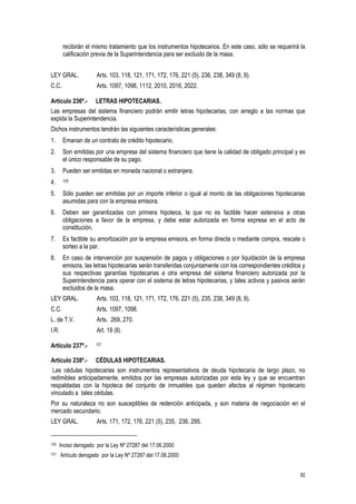 92
recibirán el mismo tratamiento que los instrumentos hipotecarios. En este caso, sólo se requerirá la
calificación previa de la Superintendencia para ser excluido de la masa.
LEY GRAL. Arts. 103, 118, 121, 171, 172, 176, 221 (5), 236, 238, 349 (8, 9).
C.C. Arts. 1097, 1098, 1112, 2010, 2016, 2022.
Artículo 236º.- LETRAS HIPOTECARIAS.
Las empresas del sistema financiero podrán emitir letras hipotecarias, con arreglo a las normas que
expida la Superintendencia.
Dichos instrumentos tendrán las siguientes características generales:
1. Emanan de un contrato de crédito hipotecario.
2. Son emitidas por una empresa del sistema financiero que tiene la calidad de obligado principal y es
el único responsable de su pago.
3. Pueden ser emitidas en moneda nacional o extranjera.
4. 120
5. Sólo pueden ser emitidas por un importe inferior o igual al monto de las obligaciones hipotecarias
asumidas para con la empresa emisora.
6. Deben ser garantizadas con primera hipoteca, la que no es factible hacer extensiva a otras
obligaciones a favor de la empresa, y debe estar autorizada en forma expresa en el acto de
constitución.
7. Es factible su amortización por la empresa emisora, en forma directa o mediante compra, rescate o
sorteo a la par.
8. En caso de intervención por suspensión de pagos y obligaciones o por liquidación de la empresa
emisora, las letras hipotecarias serán transferidas conjuntamente con los correspondientes créditos y
sus respectivas garantías hipotecarias a otra empresa del sistema financiero autorizada por la
Superintendencia para operar con el sistema de letras hipotecarias, y tales activos y pasivos serán
excluidos de la masa.
LEY GRAL. Arts. 103, 118, 121, 171, 172, 176, 221 (5), 235, 238, 349 (8, 9).
C.C. Arts. 1097, 1098.
L. de T.V. Arts. 269, 270.
I.R. Art. 19 (ll).
Artículo 237º.- 121
Artículo 238º.- CÉDULAS HIPOTECARIAS.
Las cédulas hipotecarias son instrumentos representativos de deuda hipotecaria de largo plazo, no
redimibles anticipadamente, emitidos por las empresas autorizadas por esta ley y que se encuentran
respaldadas con la hipoteca del conjunto de inmuebles que queden afectos al régimen hipotecario
vinculado a tales cédulas.
Por su naturaleza no son susceptibles de redención anticipada, y son materia de negociación en el
mercado secundario.
LEY GRAL. Arts. 171, 172, 176, 221 (5), 235, 236, 295.
120 Inciso derogado por la Ley Nº 27287 del 17.06.2000
121 Artículo derogado por la Ley Nº 27287 del 17.06.2000
 