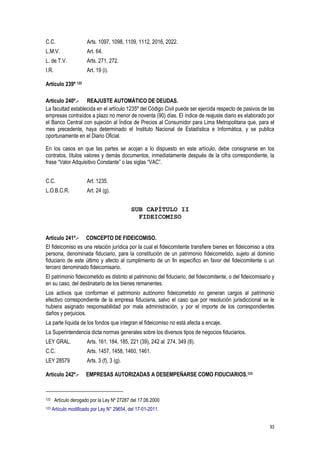 93
C.C. Arts. 1097, 1098, 1109, 1112, 2016, 2022.
L.M.V. Art. 64.
L. de T.V. Arts. 271, 272.
I.R. Art. 19 (i).
Artículo 239º 122
Artículo 240º.- REAJUSTE AUTOMÁTICO DE DEUDAS.
La facultad establecida en el artículo 1235º del Código Civil puede ser ejercida respecto de pasivos de las
empresas contraídos a plazo no menor de noventa (90) días. El índice de reajuste diario es elaborado por
el Banco Central con sujeción al Índice de Precios al Consumidor para Lima Metropolitana que, para el
mes precedente, haya determinado el Instituto Nacional de Estadística e Informática, y se publica
oportunamente en el Diario Oficial.
En los casos en que las partes se acojan a lo dispuesto en este artículo, debe consignarse en los
contratos, títulos valores y demás documentos, inmediatamente después de la cifra correspondiente, la
frase “Valor Adquisitivo Constante” o las siglas “VAC”.
C.C. Art. 1235.
L.O.B.C.R. Art. 24 (g).
SUB CAPÍTULO II
FIDEICOMISO
Artículo 241º.- CONCEPTO DE FIDEICOMISO.
El fideicomiso es una relación jurídica por la cual el fideicomitente transfiere bienes en fideicomiso a otra
persona, denominada fiduciario, para la constitución de un patrimonio fideicometido, sujeto al dominio
fiduciario de este último y afecto al cumplimiento de un fin específico en favor del fideicomitente o un
tercero denominado fideicomisario.
El patrimonio fideicometido es distinto al patrimonio del fiduciario, del fideicomitente, o del fideicomisario y
en su caso, del destinatario de los bienes remanentes.
Los activos que conforman el patrimonio autónomo fideicometido no generan cargos al patrimonio
efectivo correspondiente de la empresa fiduciaria, salvo el caso que por resolución jurisdiccional se le
hubiera asignado responsabilidad por mala administración, y por el importe de los correspondientes
daños y perjuicios.
La parte líquida de los fondos que integran el fideicomiso no está afecta a encaje.
La Superintendencia dicta normas generales sobre los diversos tipos de negocios fiduciarios.
LEY GRAL. Arts. 161, 184, 185, 221 (39), 242 al 274, 349 (8).
C.C. Arts. 1457, 1458, 1460, 1461.
LEY 28579 Arts. 3 (f), 3 (g).
Artículo 242º.- EMPRESAS AUTORIZADAS A DESEMPEÑARSE COMO FIDUCIARIOS.123
122 Artículo derogado por la Ley Nº 27287 del 17.06.2000
123 Artículo modificado por Ley N° 29654, del 17-01-2011.
 