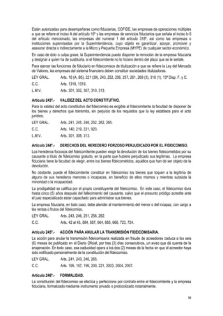 94
Están autorizadas para desempeñarse como fiduciarias, COFIDE, las empresas de operaciones múltiples
a que se refiere el inciso A del artículo 16º y las empresas de servicios fiduciarios que señala el inciso b-5
del artículo mencionado, las empresas del numeral 1 del artículo 318º, así como las empresas o
instituciones supervisadas por la Superintendencia, cuyo objeto es garantizar, apoyar, promover y
asesorar directa o indirectamente a la Micro y Pequeña Empresa (MYPE) de cualquier sector económico.
En caso de dolo o culpa grave, la Superintendencia puede disponer la remoción de la empresa fiduciaria
y designar a quien ha de sustituirla, si el fideicomitente no lo hiciera dentro del plazo que se le señale.
Para ejercer las funciones de fiduciario en fideicomisos de titulización a que se refiere la Ley del Mercado
de Valores, las empresas del sistema financiero deben constituir sociedades titulizadoras.
LEY GRAL. Arts. 16 (A, B5), 221 (39), 243, 252, 256, 257, 261, 269 (3), 318 (1), 13ª Disp. F. y C.
C.C. Arts. 1318, 1319.
L.M.V. Arts. 301, 302, 307, 310, 313.
Artículo 243º.- VALIDEZ DEL ACTO CONSTITUTIVO.
Para la validez del acto constitutivo del fideicomiso es exigible al fideicomitente la facultad de disponer de
los bienes y derechos que transmita, sin perjuicio de los requisitos que la ley establece para el acto
jurídico.
LEY GRAL. Arts. 241, 245, 246, 252, 262, 265.
C.C. Arts. 140, 219, 221, 923.
L.M.V. Arts. 301, 308, 313.
Artículo 244º.- DERECHOS DEL HEREDERO FORZOSO PERJUDICADO POR EL FIDEICOMISO.
Los herederos forzosos del fideicomitente pueden exigir la devolución de los bienes fideicometidos por su
causante a título de fideicomiso gratuito, en la parte que hubiere perjudicado sus legítimas. La empresa
fiduciaria tiene la facultad de elegir, entre los bienes fideicometidos, aquéllos que han de ser objeto de la
devolución.
No obstante, puede el fideicomitente constituir en fideicomiso los bienes que toquen a la legítima de
alguno de sus herederos menores o incapaces, en beneficio de ellos mismos y mientras subsista la
minoridad o la incapacidad.
La prodigalidad se califica por el propio constituyente del fideicomiso. En este caso, el fideicomiso dura
hasta cinco (5) años después del fallecimiento del causante, salvo que el presunto pródigo acredite ante
el juez especializado estar capacitado para administrar sus bienes.
La empresa fiduciaria, en todo caso, debe atender al mantenimiento del menor o del incapaz, con cargo a
las rentas o frutos del fideicomiso.
LEY GRAL. Arts. 243, 246, 251, 256, 262.
C.C. Arts. 42 al 45, 584, 587, 664, 665, 666, 723, 724.
Artículo 245º.- ACCIÓN PARA ANULAR LA TRANSMISIÓN FIDEICOMISARIA.
La acción para anular la transmisión fideicomisaria realizada en fraude de acreedores caduca a los seis
(6) meses de publicado en el Diario Oficial, por tres (3) días consecutivos, un aviso que dé cuenta de la
enajenación. En todo caso, esa caducidad opera a los dos (2) meses de la fecha en que el acreedor haya
sido notificado personalmente de la constitución del fideicomiso.
LEY GRAL. Arts. 241, 243, 246, 265.
C.C. Arts. 195, 197, 199, 200, 221, 2003, 2004, 2007.
Artículo 246º.- FORMALIDAD.
La constitución del fideicomiso se efectúa y perfecciona por contrato entre el fideicomitente y la empresa
fiduciaria, formalizado mediante instrumento privado o protocolizado notarialmente.
 