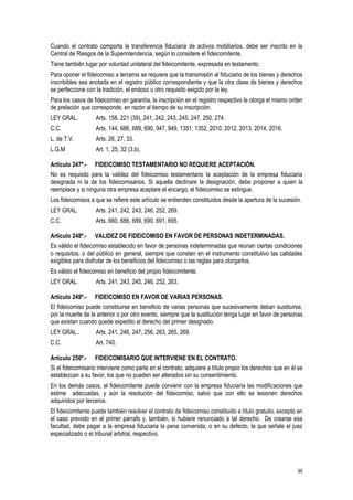 95
Cuando el contrato comporta la transferencia fiduciaria de activos mobiliarios, debe ser inscrito en la
Central de Riesgos de la Superintendencia, según lo considere el fideicomitente.
Tiene también lugar por voluntad unilateral del fideicomitente, expresada en testamento.
Para oponer el fideicomiso a terceros se requiere que la transmisión al fiduciario de los bienes y derechos
inscribibles sea anotada en el registro público correspondiente y que la otra clase de bienes y derechos
se perfeccione con la tradición, el endoso u otro requisito exigido por la ley.
Para los casos de fideicomiso en garantía, la inscripción en el registro respectivo le otorga el mismo orden
de prelación que corresponde, en razón al tiempo de su inscripción.
LEY GRAL. Arts. 158, 221 (39), 241, 242, 243, 245, 247, 250, 274.
C.C. Arts. 144, 686, 689, 690, 947, 949, 1351, 1352, 2010, 2012, 2013, 2014, 2016.
L. de T.V. Arts. 26, 27, 33.
L.G.M Art. 1, 25, 32 (3.b).
Artículo 247º.- FIDEICOMISO TESTAMENTARIO NO REQUIERE ACEPTACIÓN.
No es requisito para la validez del fideicomiso testamentario la aceptación de la empresa fiduciaria
designada ni la de los fideicomisarios. Si aquella declinare la designación, debe proponer a quien la
reemplace y si ninguna otra empresa aceptare el encargo, el fideicomiso se extingue.
Los fideicomisos a que se refiere este artículo se entienden constituidos desde la apertura de la sucesión.
LEY GRAL. Arts. 241, 242, 243, 246, 252, 269.
C.C. Arts. 660, 686, 689, 690, 691, 695.
Artículo 248º.- VALIDEZ DE FIDEICOMISO EN FAVOR DE PERSONAS INDETERMINADAS.
Es válido el fideicomiso establecido en favor de personas indeterminadas que reúnan ciertas condiciones
o requisitos, o del público en general, siempre que consten en el instrumento constitutivo las calidades
exigibles para disfrutar de los beneficios del fideicomiso o las reglas para otorgarlos.
Es válido el fideicomiso en beneficio del propio fideicomitente.
LEY GRAL. Arts. 241, 243, 245, 246, 252, 263.
Artículo 249º.- FIDEICOMISO EN FAVOR DE VARIAS PERSONAS.
El fideicomiso puede constituirse en beneficio de varias personas que sucesivamente deban sustituirse,
por la muerte de la anterior o por otro evento, siempre que la sustitución tenga lugar en favor de personas
que existan cuando quede expedito el derecho del primer designado.
LEY GRAL.. Arts. 241, 246, 247, 256, 263, 265, 269.
C.C. Art. 740.
Artículo 250º.- FIDEICOMISARIO QUE INTERVIENE EN EL CONTRATO.
Si el fideicomisario interviene como parte en el contrato, adquiere a título propio los derechos que en él se
establezcan a su favor, los que no pueden ser alterados sin su consentimiento.
En los demás casos, el fideicomitente puede convenir con la empresa fiduciaria las modificaciones que
estime adecuadas, y aún la resolución del fideicomiso, salvo que con ello se lesionen derechos
adquiridos por terceros.
El fideicomitente puede también resolver el contrato de fideicomiso constituido a título gratuito, excepto en
el caso previsto en el primer párrafo y, también, si hubiere renunciado a tal derecho. De crearse esa
facultad, debe pagar a la empresa fiduciaria la pena convenida, o en su defecto, la que señale el juez
especializado o el tribunal arbitral, respectivo.
 