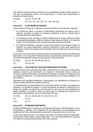 96
Para modificar o resolver el contrato de fideicomiso, los causahabientes del fideico-mitente requieren, en
todo caso, el consentimiento unánime de los fideicomisarios o, si éstos fueren indeterminados, la
aprobación del Superintendente.
LEY GRAL. Arts. 241, 246, 261, 269.
C.C. Arts. 1321, 1341, 1351, 1361, 1371, 1463, 1464, 1467.
Artículo 251º.- PLAZO MÁXIMO DE DURACIÓN.
El plazo máximo de duración de un fideicomiso es de treinta (30) años, con las siguientes excepciones:
1. En el fideicomiso vitalicio, en beneficio de fideicomisarios determinados que hubieran nacido o
estuviesen concebidos al momento de constituirse el fideicomiso, el plazo se extiende hasta la
muerte del último de los fideicomisarios.
2. En el fideicomiso cultural, que tenga por objeto el establecimiento de museos, bibliotecas, institutos
de investigación arqueológicos, históricos o artísticos, el plazo puede ser indefinido y el fideicomiso
subsiste en tanto sea factible cumplir el propósito para el que hubiere sido constituido.
3. En el fideicomiso filantrópico, que tenga por objeto aliviar la situación de los privados de razón, los
huérfanos, los ancianos abandonados y personas menesterosas, el plazo puede igualmente ser
indefinido y el fideicomiso subsiste en tanto sea factible cumplir el propósito para el que se le hubiere
constituido.
En los casos en los cuales el plazo del fideicomiso debe ser necesariamente extendido más allá del límite
legal máximo, a fin de no perjudicar intereses de terceros, la Superintendencia podrá autorizar su vigencia
por el término estrictamente necesario para la consecución de los fines previstos.
LEY GRAL. Arts. 241, 246, 249, 256, 268, 269, 270.
C.C. Arts. 183, 184.
Artículo 252º.- FACULTADES DEL FIDUCIARIO SOBRE BIENES QUE RECIBE.
El fiduciario ejerce sobre el patrimonio fideicometido, dominio fiduciario, el mismo que le confiere plenas
potestades, incluidas las de administración, uso, disposición y reivindicación sobre los bienes que
conforman el patrimonio fideicometido, las mismas que son ejercidas con arreglo a la finalidad para la que
fue constituido el fideicomiso, y con observancia de las limitaciones que se hubieren establecido en el
acto constitutivo.
Dependiendo de la naturaleza del fideicomiso, el fideicomitente y sus causahabientes son titulares de un
derecho de crédito personal contra el patrimonio fiduciario.
La empresa fiduciaria sólo puede disponer de los bienes fideicometidos con arreglo a las estipulaciones
contenidas en el instrumento constitutivo. Los actos de disposición que efectúe en contravención de lo
pactado son anulables, si el adquirente no actuó de buena fe, salvo el caso de que la transferencia se
hubiese efectuado en una bolsa de valores. La acción puede ser interpuesta por cualquiera de los
fideicomisarios, el fideicomitente y aún por la propia empresa fiduciaria.
LEY GRAL. Arts. 241, 242, 243, 250, 251, 256 al 259, 261, 263.
C.C. Art. 221.
L.M.V. Art. 115.
Artículo 253º.- PATRIMONIO FIDEICOMETIDO.
El patrimonio fideicometido no responde por las obligaciones del fiduciario o del fideicomitente ni de sus
causahabientes y, tratándose de las obligaciones de los fideicomisarios, tal responsabilidad sólo es
exigible sobre los frutos o las prestaciones que se encuentran a disposición de ellos, de ser el caso.
En caso que la empresa fiduciaria no se oponga a las medidas que afecten al patrimonio fideicometido,
pueden hacerlo el fideicomitente o cualquier fideicomisario. Uno y otros están facultados para coadyuvar
en la defensa si la empresa fiduciaria hubiese hecho valer la oposición.
 