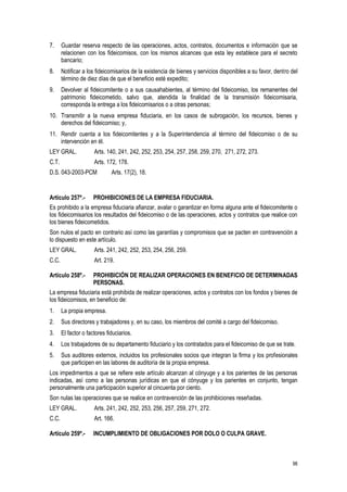 98
7. Guardar reserva respecto de las operaciones, actos, contratos, documentos e información que se
relacionen con los fideicomisos, con los mismos alcances que esta ley establece para el secreto
bancario;
8. Notificar a los fideicomisarios de la existencia de bienes y servicios disponibles a su favor, dentro del
término de diez días de que el beneficio esté expedito;
9. Devolver al fideicomitente o a sus causahabientes, al término del fideicomiso, los remanentes del
patrimonio fideicometido, salvo que, atendida la finalidad de la transmisión fideicomisaria,
corresponda la entrega a los fideicomisarios o a otras personas;
10. Transmitir a la nueva empresa fiduciaria, en los casos de subrogación, los recursos, bienes y
derechos del fideicomiso; y,
11. Rendir cuenta a los fideicomitentes y a la Superintendencia al término del fideicomiso o de su
intervención en él.
LEY GRAL. Arts. 140, 241, 242, 252, 253, 254, 257, 258, 259, 270, 271, 272, 273.
C.T. Arts. 172, 178.
D.S. 043-2003-PCM Arts. 17(2), 18.
Artículo 257º.- PROHIBICIONES DE LA EMPRESA FIDUCIARIA.
Es prohibido a la empresa fiduciaria afianzar, avalar o garantizar en forma alguna ante el fideicomitente o
los fideicomisarios los resultados del fideicomiso o de las operaciones, actos y contratos que realice con
los bienes fideicometidos.
Son nulos el pacto en contrario así como las garantías y compromisos que se pacten en contravención a
lo dispuesto en este artículo.
LEY GRAL. Arts. 241, 242, 252, 253, 254, 256, 259.
C.C. Art. 219.
Artículo 258º.- PROHIBICIÓN DE REALIZAR OPERACIONES EN BENEFICIO DE DETERMINADAS
PERSONAS.
La empresa fiduciaria está prohibida de realizar operaciones, actos y contratos con los fondos y bienes de
los fideicomisos, en beneficio de:
1. La propia empresa.
2. Sus directores y trabajadores y, en su caso, los miembros del comité a cargo del fideicomiso.
3. El factor o factores fiduciarios.
4. Los trabajadores de su departamento fiduciario y los contratados para el fideicomiso de que se trate.
5. Sus auditores externos, incluidos los profesionales socios que integran la firma y los profesionales
que participen en las labores de auditoría de la propia empresa.
Los impedimentos a que se refiere este artículo alcanzan al cónyuge y a los parientes de las personas
indicadas, así como a las personas jurídicas en que el cónyuge y los parientes en conjunto, tengan
personalmente una participación superior al cincuenta por ciento.
Son nulas las operaciones que se realice en contravención de las prohibiciones reseñadas.
LEY GRAL. Arts. 241, 242, 252, 253, 256, 257, 259, 271, 272.
C.C. Art. 166.
Artículo 259º.- INCUMPLIMIENTO DE OBLIGACIONES POR DOLO O CULPA GRAVE.
 