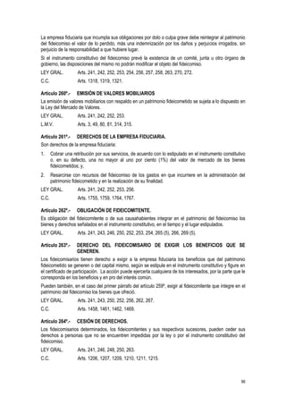 99
La empresa fiduciaria que incumpla sus obligaciones por dolo o culpa grave debe reintegrar al patrimonio
del fideicomiso el valor de lo perdido, más una indemnización por los daños y perjuicios irrogados, sin
perjuicio de la responsabilidad a que hubiere lugar.
Si el instrumento constitutivo del fideicomiso prevé la existencia de un comité, junta u otro órgano de
gobierno, las disposiciones del mismo no podrán modificar el objeto del fideicomiso.
LEY GRAL. Arts. 241, 242, 252, 253, 254, 256, 257, 258, 263, 270, 272.
C.C. Arts. 1318, 1319, 1321.
Artículo 260º.- EMISIÓN DE VALORES MOBILIARIOS
La emisión de valores mobiliarios con respaldo en un patrimonio fideicometido se sujeta a lo dispuesto en
la Ley del Mercado de Valores.
LEY GRAL. Arts. 241, 242, 252, 253.
L.M.V. Arts. 3, 49, 80, 81, 314, 315.
Artículo 261º.- DERECHOS DE LA EMPRESA FIDUCIARIA.
Son derechos de la empresa fiduciaria:
1. Cobrar una retribución por sus servicios, de acuerdo con lo estipulado en el instrumento constitutivo
o, en su defecto, una no mayor al uno por ciento (1%) del valor de mercado de los bienes
fideicometidos; y,
2. Resarcirse con recursos del fideicomiso de los gastos en que incurriere en la administración del
patrimonio fideicometido y en la realización de su finalidad.
LEY GRAL. Arts. 241, 242, 252, 253, 256.
C.C. Arts. 1755, 1759, 1764, 1767.
Artículo 262º.- OBLIGACIÓN DE FIDEICOMITENTE.
Es obligación del fideicomitente o de sus causahabientes integrar en el patrimonio del fideicomiso los
bienes y derechos señalados en el instrumento constitutivo, en el tiempo y el lugar estipulados.
LEY GRAL. Arts. 241, 243, 246, 250, 252, 253, 254, 265 (5), 266, 269 (5).
Artículo 263º.- DERECHO DEL FIDEICOMISARIO DE EXIGIR LOS BENEFICIOS QUE SE
GENEREN.
Los fideicomisarios tienen derecho a exigir a la empresa fiduciaria los beneficios que del patrimonio
fideicometido se generen o del capital mismo, según se estipule en el instrumento constitutivo y figure en
el certificado de participación. La acción puede ejercerla cualquiera de los interesados, por la parte que le
corresponda en los beneficios y en pro del interés común.
Pueden también, en el caso del primer párrafo del artículo 259º, exigir al fideicomitente que integre en el
patrimonio del fideicomiso los bienes que ofreció.
LEY GRAL. Arts. 241, 243, 250, 252, 256, 262, 267.
C.C. Arts. 1458, 1461, 1462, 1469.
Artículo 264º.- CESIÓN DE DERECHOS.
Los fideicomisarios determinados, los fideicomitentes y sus respectivos sucesores, pueden ceder sus
derechos a personas que no se encuentren impedidas por la ley o por el instrumento constitutivo del
fideicomiso.
LEY GRAL. Arts. 241, 246, 248, 250, 263.
C.C. Arts. 1206, 1207, 1209, 1210, 1211, 1215.
 