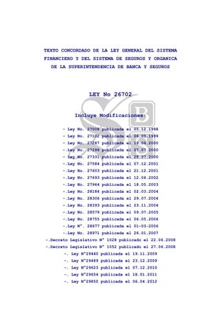 TEXTO CONCORDADO DE LA LEY GENERAL DEL SISTEMA
FINANCIERO Y DEL SISTEMA DE SEGUROS Y ORGANICA
DE LA SUPERINTENDENCIA DE BANCA Y SEGUROS
LEY No 26702
Incluye Modificaciones:
- Ley No. 27008 publicada el 05.12.1998
- Ley No. 27102 publicada el 06.05.1999
- Ley No. 27287 publicada el 19.06.2000
-.Ley No. 27299 publicada el 07.07.2000
- Ley No. 27331 publicada el 28.07.2000
-.Ley No. 27584 publicada el 07.12.2001
-.Ley No. 27603 publicada el 21.12.2001
-.Ley No. 27693 publicada el 12.04.2002
-.Ley No. 27964 publicada el 18.05.2003
-.Ley No. 28184 publicada el 02.03.2004
-.Ley No. 28306 publicada el 29.07.2004
-.Ley No. 28393 publicada el 23.11.2004
-.Ley No. 28579 publicada el 09.07.2005
-.Ley No. 28755 publicada el 06.05.2006
-.Ley N°. 28677 publicada el 01-03-2006
-.Ley No. 28971 publicada el 26.01.2007
-.Decreto Legislativo N° 1028 publicado el 22.06.2008
-.Decreto Legislativo N° 1052 publicado el 27.06.2008
-. Ley N°29440 publicada el 19.11.2009
-. Ley N°29489 publicada el 23.12.2009
-. Ley N°29623 publicada el 07.12.2010
-. Ley N°29654 publicada el 18.01.2011
-. Ley N°29850 publicada el 06.04.2012
 