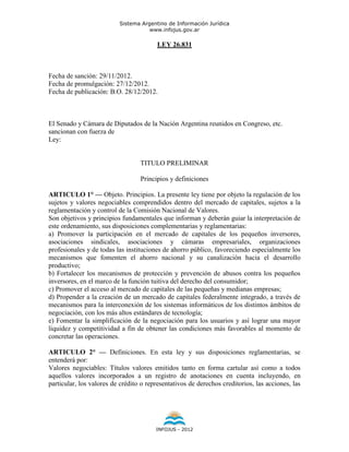 Sistema Argentino de Información Jurídica
                                     www.infojus.gov.ar

                                        LEY 26.831



Fecha de sanción: 29/11/2012.
Fecha de promulgación: 27/12/2012.
Fecha de publicación: B.O. 28/12/2012.



El Senado y Cámara de Diputados de la Nación Argentina reunidos en Congreso, etc.
sancionan con fuerza de
Ley:


                                  TITULO PRELIMINAR

                                  Principios y definiciones

ARTICULO 1° — Objeto. Principios. La presente ley tiene por objeto la regulación de los
sujetos y valores negociables comprendidos dentro del mercado de capitales, sujetos a la
reglamentación y control de la Comisión Nacional de Valores.
Son objetivos y principios fundamentales que informan y deberán guiar la interpretación de
este ordenamiento, sus disposiciones complementarias y reglamentarias:
a) Promover la participación en el mercado de capitales de los pequeños inversores,
asociaciones sindicales, asociaciones y cámaras empresariales, organizaciones
profesionales y de todas las instituciones de ahorro público, favoreciendo especialmente los
mecanismos que fomenten el ahorro nacional y su canalización hacia el desarrollo
productivo;
b) Fortalecer los mecanismos de protección y prevención de abusos contra los pequeños
inversores, en el marco de la función tuitiva del derecho del consumidor;
c) Promover el acceso al mercado de capitales de las pequeñas y medianas empresas;
d) Propender a la creación de un mercado de capitales federalmente integrado, a través de
mecanismos para la interconexión de los sistemas informáticos de los distintos ámbitos de
negociación, con los más altos estándares de tecnología;
e) Fomentar la simplificación de la negociación para los usuarios y así lograr una mayor
liquidez y competitividad a fin de obtener las condiciones más favorables al momento de
concretar las operaciones.

ARTICULO 2° — Definiciones. En esta ley y sus disposiciones reglamentarias, se
entenderá por:
Valores negociables: Títulos valores emitidos tanto en forma cartular así como a todos
aquellos valores incorporados a un registro de anotaciones en cuenta incluyendo, en
particular, los valores de crédito o representativos de derechos creditorios, las acciones, las




                                        INFOJUS - 2012
 