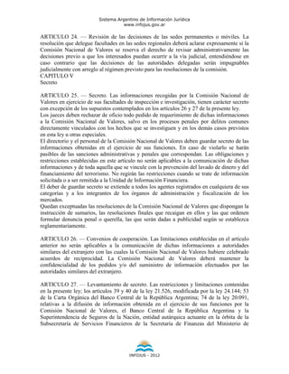 Sistema Argentino de Información Jurídica
                                     www.infojus.gov.ar

ARTICULO 24. — Revisión de las decisiones de las sedes permanentes o móviles. La
resolución que delegue facultades en las sedes regionales deberá aclarar expresamente si la
Comisión Nacional de Valores se reserva el derecho de revisar administrativamente las
decisiones previo a que los interesados puedan ocurrir a la vía judicial, entendiéndose en
caso contrario que las decisiones de las autoridades delegadas serán impugnables
judicialmente con arreglo al régimen previsto para las resoluciones de la comisión.
CAPITULO V
Secreto

ARTICULO 25. — Secreto. Las informaciones recogidas por la Comisión Nacional de
Valores en ejercicio de sus facultades de inspección e investigación, tienen carácter secreto
con excepción de los supuestos contemplados en los artículos 26 y 27 de la presente ley.
Los jueces deben rechazar de oficio todo pedido de requerimiento de dichas informaciones
a la Comisión Nacional de Valores, salvo en los procesos penales por delitos comunes
directamente vinculados con los hechos que se investiguen y en los demás casos previstos
en esta ley u otras especiales.
El directorio y el personal de la Comisión Nacional de Valores deben guardar secreto de las
informaciones obtenidas en el ejercicio de sus funciones. En caso de violarlo se harán
pasibles de las sanciones administrativas y penales que correspondan. Las obligaciones y
restricciones establecidas en este artículo no serán aplicables a la comunicación de dichas
informaciones y de toda aquella que se vincule con la prevención del lavado de dinero y del
financiamiento del terrorismo. No regirán las restricciones cuando se trate de información
solicitada o a ser remitida a la Unidad de Información Financiera.
El deber de guardar secreto se extiende a todos los agentes registrados en cualquiera de sus
categorías y a los integrantes de los órganos de administración y fiscalización de los
mercados.
Quedan exceptuadas las resoluciones de la Comisión Nacional de Valores que dispongan la
instrucción de sumarios, las resoluciones finales que recaigan en ellos y las que ordenen
formular denuncia penal o querella, las que serán dadas a publicidad según se establezca
reglamentariamente.

ARTICULO 26. — Convenios de cooperación. Las limitaciones establecidas en el artículo
anterior no serán aplicables a la comunicación de dichas informaciones a autoridades
similares del extranjero con las cuales la Comisión Nacional de Valores hubiere celebrado
acuerdos de reciprocidad. La Comisión Nacional de Valores deberá mantener la
confidencialidad de los pedidos y/o del suministro de información efectuados por las
autoridades similares del extranjero.

ARTICULO 27. — Levantamiento de secreto. Las restricciones y limitaciones contenidas
en la presente ley; los artículos 39 y 40 de la ley 21.526, modificada por la ley 24.144; 53
de la Carta Orgánica del Banco Central de la República Argentina; 74 de la ley 20.091,
relativas a la difusión de información obtenida en el ejercicio de sus funciones por la
Comisión Nacional de Valores, el Banco Central de la República Argentina y la
Superintendencia de Seguros de la Nación, entidad autárquica actuante en la órbita de la
Subsecretaría de Servicios Financieros de la Secretaría de Finanzas del Ministerio de




                                       INFOJUS - 2012
 