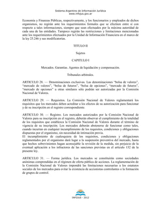 Sistema Argentino de Información Jurídica
                                     www.infojus.gov.ar

Economía y Finanzas Públicas, respectivamente, y los funcionarios y empleados de dichos
organismos, no regirán ante los requerimientos formales que se efectúen entre sí con
respecto a tales informaciones, siempre que sean efectuados por la máxima autoridad de
cada una de las entidades. Tampoco regirán las restricciones y limitaciones mencionadas
ante los requerimientos efectuados por la Unidad de Información Financiera en el marco de
la ley 25.246 y sus modificatorias.

                                        TITULO II

                                          Sujetos

                                       CAPITULO I

              Mercados. Garantías. Agentes de liquidación y compensación.

                                   Tribunales arbitrales.

ARTICULO 28. — Denominaciones exclusivas. Las denominaciones “bolsa de valores”,
“mercado de valores”, “bolsa de futuros”, “bolsa de opciones”, “mercado de futuros”,
“mercado de opciones” u otras similares sólo podrán ser autorizadas por la Comisión
Nacional de Valores.

ARTICULO 29. — Requisitos. La Comisión Nacional de Valores reglamentará los
requisitos que los mercados deben acreditar a los efectos de su autorización para funcionar
y de su inscripción en el registro correspondiente.

ARTICULO 30. — Registro. Los mercados autorizados por la Comisión Nacional de
Valores para su inscripción en el registro, deberán observar el cumplimiento de la totalidad
de los requisitos que establezca la Comisión Nacional de Valores durante el término de
vigencia de su inscripción. Los mercados deberán abstenerse de funcionar como tales,
cuando incurran en cualquier incumplimiento de los requisitos, condiciones y obligaciones
dispuestas por el organismo, sin necesidad de intimación previa.
El incumplimiento de cualesquiera de los requisitos, condiciones y obligaciones
reglamentados por el organismo dará lugar a la suspensión preventiva del mercado, hasta
que hechos sobrevinientes hagan aconsejable la revisión de la medida, sin perjuicio de la
eventual aplicación a los infractores de las sanciones previstas en el artículo 132 de la
presente ley.

ARTICULO 31. — Forma jurídica. Los mercados se constituirán como sociedades
anónimas comprendidas en el régimen de oferta pública de acciones. La reglamentación de
la Comisión Nacional de Valores impondrá las limitaciones necesarias a los estatutos
sociales de los mercados para evitar la existencia de accionistas controlantes o la formación
de grupos de control.




                                       INFOJUS - 2012
 