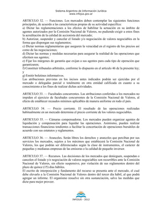 Sistema Argentino de Información Jurídica
                                      www.infojus.gov.ar

ARTICULO 32. — Funciones. Los mercados deben contemplar las siguientes funciones
principales, de acuerdo a las características propias de su actividad específica:
a) Dictar las reglamentaciones a los efectos de habilitar la actuación en su ámbito de
agentes autorizados por la Comisión Nacional de Valores, no pudiendo exigir a estos fines
la acreditación de la calidad de accionista del mercado;
b) Autorizar, suspender y cancelar el listado y/o negociación de valores negociables en la
forma que dispongan sus reglamentos;
c) Dictar normas reglamentarias que aseguren la veracidad en el registro de los precios así
como de las negociaciones;
d) Dictar las normas y medidas necesarias para asegurar la realidad de las operaciones que
efectúen sus agentes;
e) Fijar los márgenes de garantía que exijan a sus agentes para cada tipo de operación que
garantizaren;
f) Constituir tribunales arbitrales, conforme lo dispuesto en el artículo 46 de la presente ley;
y
g) Emitir boletines informativos.
Las atribuciones previstas en los incisos antes indicados podrán ser ejercidas por el
mercado o delegadas parcial o totalmente en otra entidad calificada en cuanto a su
conocimiento a los fines de realizar dichas actividades.

ARTICULO 33. — Facultades concurrentes. Las atribuciones conferidas a los mercados no
impiden el ejercicio de facultades concurrentes de la Comisión Nacional de Valores, al
efecto de establecer recaudos mínimos aplicables de manera uniforme en todo el país.

ARTICULO 34. — Precio corriente. El resultado de las operaciones realizadas
habitualmente en un mercado determina el precio corriente de los valores negociables.

ARTICULO 35. — Cámaras compensadoras. Los mercados pueden organizar agentes de
liquidación y compensación para liquidar las operaciones. Asimismo, pueden realizar
transacciones financieras tendientes a facilitar la concertación de operaciones bursátiles de
acuerdo con sus estatutos y reglamentos.

ARTICULO 36. — Aranceles. Serán libres los derechos y aranceles que perciban por sus
servicios los mercados, sujetos a los máximos que establecerá la Comisión Nacional de
Valores, los que podrán ser diferenciados según la clase de instrumentos, el carácter de
pequeñas y medianas empresas de las emisoras o la calidad de pequeño inversor.

ARTICULO 37. — Recursos. Las decisiones de los mercados que denieguen, suspendan o
cancelen el listado y/o negociación de valores negociables son recurribles ante la Comisión
Nacional de Valores, sin efecto suspensivo, por violación de sus reglamentos dentro del
plazo de quince (15) días hábiles.
El escrito de interposición y fundamento del recurso se presenta ante el mercado, el cual
debe elevarlo a la Comisión Nacional de Valores dentro del tercer día hábil, al que podrá
agregar un informe. El organismo resuelve sin otra sustanciación, salvo las medidas que
dicte para mejor proveer.




                                        INFOJUS - 2012
 