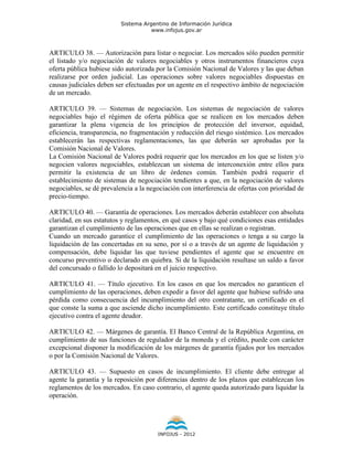 Sistema Argentino de Información Jurídica
                                     www.infojus.gov.ar



ARTICULO 38. — Autorización para listar o negociar. Los mercados sólo pueden permitir
el listado y/o negociación de valores negociables y otros instrumentos financieros cuya
oferta pública hubiese sido autorizada por la Comisión Nacional de Valores y las que deban
realizarse por orden judicial. Las operaciones sobre valores negociables dispuestas en
causas judiciales deben ser efectuadas por un agente en el respectivo ámbito de negociación
de un mercado.

ARTICULO 39. — Sistemas de negociación. Los sistemas de negociación de valores
negociables bajo el régimen de oferta pública que se realicen en los mercados deben
garantizar la plena vigencia de los principios de protección del inversor, equidad,
eficiencia, transparencia, no fragmentación y reducción del riesgo sistémico. Los mercados
establecerán las respectivas reglamentaciones, las que deberán ser aprobadas por la
Comisión Nacional de Valores.
La Comisión Nacional de Valores podrá requerir que los mercados en los que se listen y/o
negocien valores negociables, establezcan un sistema de interconexión entre ellos para
permitir la existencia de un libro de órdenes común. También podrá requerir el
establecimiento de sistemas de negociación tendientes a que, en la negociación de valores
negociables, se dé prevalencia a la negociación con interferencia de ofertas con prioridad de
precio-tiempo.

ARTICULO 40. — Garantía de operaciones. Los mercados deberán establecer con absoluta
claridad, en sus estatutos y reglamentos, en qué casos y bajo qué condiciones esas entidades
garantizan el cumplimiento de las operaciones que en ellas se realizan o registran.
Cuando un mercado garantice el cumplimiento de las operaciones o tenga a su cargo la
liquidación de las concertadas en su seno, por sí o a través de un agente de liquidación y
compensación, debe liquidar las que tuviese pendientes el agente que se encuentre en
concurso preventivo o declarado en quiebra. Si de la liquidación resultase un saldo a favor
del concursado o fallido lo depositará en el juicio respectivo.

ARTICULO 41. — Título ejecutivo. En los casos en que los mercados no garanticen el
cumplimiento de las operaciones, deben expedir a favor del agente que hubiese sufrido una
pérdida como consecuencia del incumplimiento del otro contratante, un certificado en el
que conste la suma a que asciende dicho incumplimiento. Este certificado constituye título
ejecutivo contra el agente deudor.

ARTICULO 42. — Márgenes de garantía. El Banco Central de la República Argentina, en
cumplimiento de sus funciones de regulador de la moneda y el crédito, puede con carácter
excepcional disponer la modificación de los márgenes de garantía fijados por los mercados
o por la Comisión Nacional de Valores.

ARTICULO 43. — Supuesto en casos de incumplimiento. El cliente debe entregar al
agente la garantía y la reposición por diferencias dentro de los plazos que establezcan los
reglamentos de los mercados. En caso contrario, el agente queda autorizado para liquidar la
operación.




                                       INFOJUS - 2012
 