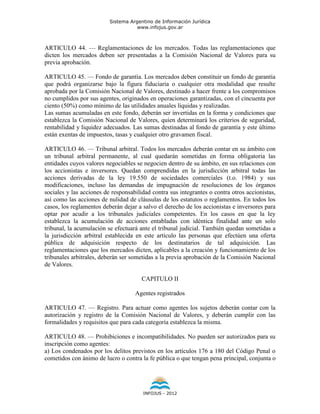 Sistema Argentino de Información Jurídica
                                     www.infojus.gov.ar



ARTICULO 44. — Reglamentaciones de los mercados. Todas las reglamentaciones que
dicten los mercados deben ser presentadas a la Comisión Nacional de Valores para su
previa aprobación.

ARTICULO 45. — Fondo de garantía. Los mercados deben constituir un fondo de garantía
que podrá organizarse bajo la figura fiduciaria o cualquier otra modalidad que resulte
aprobada por la Comisión Nacional de Valores, destinado a hacer frente a los compromisos
no cumplidos por sus agentes, originados en operaciones garantizadas, con el cincuenta por
ciento (50%) como mínimo de las utilidades anuales líquidas y realizadas.
Las sumas acumuladas en este fondo, deberán ser invertidas en la forma y condiciones que
establezca la Comisión Nacional de Valores, quien determinará los criterios de seguridad,
rentabilidad y liquidez adecuados. Las sumas destinadas al fondo de garantía y este último
están exentas de impuestos, tasas y cualquier otro gravamen fiscal.

ARTICULO 46. — Tribunal arbitral. Todos los mercados deberán contar en su ámbito con
un tribunal arbitral permanente, al cual quedarán sometidas en forma obligatoria las
entidades cuyos valores negociables se negocien dentro de su ámbito, en sus relaciones con
los accionistas e inversores. Quedan comprendidas en la jurisdicción arbitral todas las
acciones derivadas de la ley 19.550 de sociedades comerciales (t.o. 1984) y sus
modificaciones, incluso las demandas de impugnación de resoluciones de los órganos
sociales y las acciones de responsabilidad contra sus integrantes o contra otros accionistas,
así como las acciones de nulidad de cláusulas de los estatutos o reglamentos. En todos los
casos, los reglamentos deberán dejar a salvo el derecho de los accionistas e inversores para
optar por acudir a los tribunales judiciales competentes. En los casos en que la ley
establezca la acumulación de acciones entabladas con idéntica finalidad ante un solo
tribunal, la acumulación se efectuará ante el tribunal judicial. También quedan sometidas a
la jurisdicción arbitral establecida en este artículo las personas que efectúen una oferta
pública de adquisición respecto de los destinatarios de tal adquisición. Las
reglamentaciones que los mercados dicten, aplicables a la creación y funcionamiento de los
tribunales arbitrales, deberán ser sometidas a la previa aprobación de la Comisión Nacional
de Valores.

                                       CAPITULO II

                                    Agentes registrados

ARTICULO 47. — Registro. Para actuar como agentes los sujetos deberán contar con la
autorización y registro de la Comisión Nacional de Valores, y deberán cumplir con las
formalidades y requisitos que para cada categoría establezca la misma.

ARTICULO 48. — Prohibiciones e incompatibilidades. No pueden ser autorizados para su
inscripción como agentes:
a) Los condenados por los delitos previstos en los artículos 176 a 180 del Código Penal o
cometidos con ánimo de lucro o contra la fe pública o que tengan pena principal, conjunta o




                                       INFOJUS - 2012
 