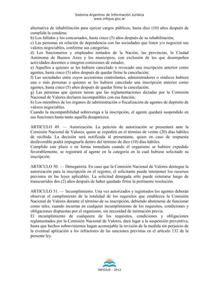 Sistema Argentino de Información Jurídica
                                     www.infojus.gov.ar

alternativa de inhabilitación para ejercer cargos públicos, hasta diez (10) años después de
cumplida la condena;
b) Los fallidos y los concursados, hasta cinco (5) años después de su rehabilitación;
c) Las personas en relación de dependencia con las sociedades que listen y/o negocien sus
valores negociables, conforme sus categorías;
d) Los funcionarios y empleados rentados de la Nación, las provincias, la Ciudad
Autónoma de Buenos Aires y los municipios, con exclusión de los que desempeñen
actividades docentes o integren comisiones de estudio;
e) Aquellos a quienes se les hubiere cancelado o revocado una inscripción anterior como
agentes, hasta cinco (5) años después de quedar firme la cancelación;
f) Las sociedades entre cuyos accionistas controlantes, administradores o síndicos hubiere
una o más personas a quienes se les hubiere cancelado una inscripción anterior como
agentes, hasta cinco (5) años después de quedar firme la cancelación;
g) Las personas que ejercen tareas que las reglamentaciones dictadas por la Comisión
Nacional de Valores declaren incompatibles con esa función;
h) Los miembros de los órganos de administración o fiscalización de agentes de depósito de
valores negociables.
Cuando la incompatibilidad sobrevenga a la inscripción, el agente quedará suspendido en
sus funciones hasta tanto aquélla desaparezca.

ARTICULO 49. — Autorización. La petición de autorización se presentará ante la
Comisión Nacional de Valores, quien se expedirá en el término de veinte (20) días hábiles
de recibida. La decisión será notificada al presentante, quien en caso de respuesta
desfavorable podrá impugnarla dentro del término de diez (10) días hábiles.
Cumplido este plazo o en forma inmediata cuando el organismo se hubiere expedido
favorablemente, se registrará al agente en la categoría en la cual hubiese solicitado su
inscripción.

ARTICULO 50. — Denegatoria. En caso que la Comisión Nacional de Valores deniegue la
autorización para la inscripción en el registro, el solicitante puede interponer los recursos
previstos en las leyes aplicables. La solicitud denegada sólo puede reiterarse luego de
transcurridos dos (2) años después de haber quedado firme la pertinente resolución.

ARTICULO 51. — Incumplimiento. Una vez autorizados y registrados los agentes deberán
observar el cumplimiento de la totalidad de los requisitos que establezca la Comisión
Nacional de Valores durante el término de su inscripción, debiendo abstenerse de funcionar
como tales, cuando incurran en cualquier incumplimiento de los requisitos, condiciones y
obligaciones dispuestas por el organismo, sin necesidad de intimación previa.
El incumplimiento de cualquiera de los requisitos, condiciones y obligaciones
reglamentados por la Comisión Nacional de Valores, dará lugar a la suspensión preventiva,
hasta que hechos sobrevinientes hagan aconsejable la revisión de la medida sin perjuicio de
la eventual aplicación a los infractores de las sanciones previstas en el artículo 132 de la
presente ley.




                                       INFOJUS - 2012
 
