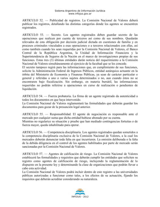 Sistema Argentino de Información Jurídica
                                    www.infojus.gov.ar

ARTICULO 52. — Publicidad de registros. La Comisión Nacional de Valores deberá
publicar los registros, detallando las distintas categorías donde los agentes se encuentren
registrados.

ARTICULO 53. — Secreto. Los agentes registrados deben guardar secreto de las
operaciones que realicen por cuenta de terceros así como de sus nombres. Quedarán
relevados de esta obligación por decisión judicial dictada en cuestiones de familia y en
procesos criminales vinculados a esas operaciones o a terceros relacionados con ellas, así
como también cuando les sean requeridas por la Comisión Nacional de Valores, el Banco
Central de la República Argentina, la Unidad de Información Financiera y la
Superintendencia de Seguros de la Nación en el marco de investigaciones propias de sus
funciones. Estas tres (3) últimas entidades darán noticia del requerimiento a la Comisión
Nacional de Valores simultáneamente al ejercicio de la facultad que se les concede.
El secreto tampoco regirá para las informaciones que, en cumplimiento de sus funciones,
solicite la Administración Federal de Ingresos Públicos, entidad autárquica actuante en la
órbita del Ministerio de Economía y Finanzas Públicas, ya sean de carácter particular o
general y referidas a uno o varios sujetos determinados o no, aun cuando éstos no se
encontraren bajo fiscalización. Sin embargo, en materia bursátil, las informaciones
requeridas no podrán referirse a operaciones en curso de realización o pendientes de
liquidación.

ARTICULO 54. — Fuerza probatoria. La firma de un agente registrado da autenticidad a
todos los documentos en que haya intervenido.
La Comisión Nacional de Valores reglamentará las formalidades que deberán guardar los
documentos para gozar de la presunción legal anterior.

ARTICULO 55. — Responsabilidad. El agente de negociación es responsable ante el
mercado por cualquier suma que dicha entidad hubiese abonado por su cuenta.
Mientras no regularice su situación y pruebe que han mediado contingencias fortuitas o de
fuerza mayor, queda inhabilitado para operar.

ARTICULO 56. — Competencia disciplinaria. Los agentes registrados quedan sometidos a
la competencia disciplinaria exclusiva de la Comisión Nacional de Valores, a la cual los
mercados deberán denunciar toda falta en que incurrieren. La omisión deliberada o la falta
de la debida diligencia en el control de los agentes habilitados por parte de mercado serán
sancionadas por la Comisión Nacional de Valores.

ARTICULO 57. — Agentes de calificación de riesgo. La Comisión Nacional de Valores
establecerá las formalidades y requisitos que deberán cumplir las entidades que soliciten su
registro como agentes de calificación de riesgo, incluyendo la reglamentación de lo
dispuesto en la presente ley y determinando la clase de organizaciones que podrán llevar a
cabo esta actividad.
La Comisión Nacional de Valores podrá incluir dentro de este registro a las universidades
públicas autorizadas a funcionar como tales, a los efectos de su actuación, fijando los
requisitos que deberán acreditar considerando su naturaleza.




                                       INFOJUS - 2012
 